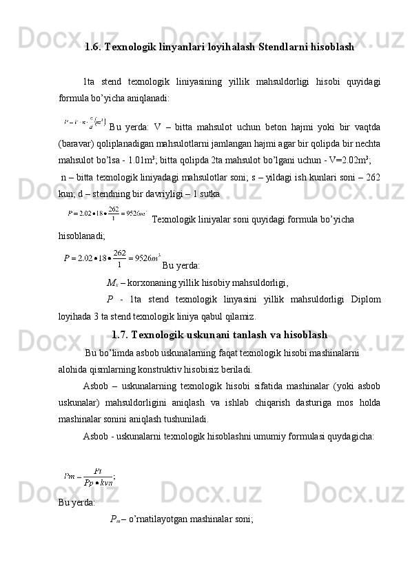1.6. Texnologik linyanlari loyihalash Stendlarni hisoblash 
 
1ta   stend   texnologik   liniyasining   yillik   mahsuldorligi   hisobi   quyidagi
formula bo’yicha aniqlanadi: 
Bu   yerda:   V   –   bitta   mahsulot   uchun   beton   hajmi   yoki   bir   vaqtda
(baravar) qoliplanadigan mahsulotlarni jamlangan hajmi agar bir qolipda bir nechta
mahsulot bo’lsa - 1.01m 3
; bitta qolipda 2ta mahsulot bo’lgani uchun - V=2.02m 3
; 
 n – bitta texnologik liniyadagi mahsulotlar soni; s – yildagi ish kunlari soni – 262
kun; d – stendning bir davriyligi – 1 sutka 
    Texnologik liniyalar soni quyidagi formula bo’yicha 
hisoblanadi; 
Bu yerda: 
M
x  – korxonaning yillik hisobiy mahsuldorligi, 
P   -   1ta   stend   texnologik   linyasini   yillik   mahsuldorligi   Diplom
loyihada 3 ta stend texnologik liniya qabul qilamiz. 
1.7. Texnologik uskunani tanlash va hisoblash
  Bu bo’limda asbob uskunalarning faqat texnologik hisobi mashinalarni 
alohida qismlarning konstruktiv hisobisiz beriladi. 
Asbob   –   uskunalarning   texnologik   hisobi   sifatida   mashinalar   (yoki   asbob
uskunalar)   mahsuldorligini   aniqlash   va   ishlab   chiqarish   dasturiga   mos   holda
mashinalar sonini aniqlash tushuniladi. 
Asbob - uskunalarni texnologik hisoblashni umumiy formulasi quydagicha: 
 
 
Bu yerda: 
    P
m   – o’rnatilayotgan mashinalar soni;