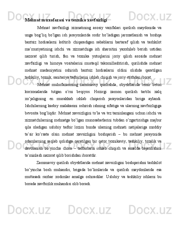 Mehnat muxofazasi va texnika xavfsizligi
  Mehnat   xavfsizligi   xizmatining   asosiy   vazifalari   qurilish   maydonida   va
unga   bog’liq   bo’lgan   ish   jarayonlarida   sodir   bo’ladigan   jaroxatlanish   va   boshqa
baxtsiz   hodisalarni   keltirib   chiqaradigan   sabablarni   bartaraf   qilish   va   tashkilot
ma’muriyatining   ishchi   va   xizmatchiga   ish   sharoitini   yaxshilab   berish   ustidan
nazorat   qilib   turish,   fan   va   texnika   yutuqlarini   joriy   qilish   asosida   mehnat
xavfsizligi   va   himoya   vositalarini   mustaqil   takomillashtirish,   qurilishda   mehnat
mehnat   madaniyatini   oshirish   baxtsiz   hodisalarni   oldini   olishda   qaratilgan
tashkiliy, texnik, sanitariya tadbirlarini ishlab chiqish va joriy etishdan iborat. 
  Mehnat   muhofazasining   zamonaviy   qurilishda,   obyektlarida   temir   beton
korxonalarida   tutgan   o’rni   beqiyos.   Hozirgi   zamon   qurilish   tartibi   xalq
xo’jaligining   en   murakkab   ishlab   chiqarish   jarayonlaridan   biriga   aylandi.
Ishchilarning kasbiy malakasini  oshirish ishning sifatiga va ularning xavfsizligiga
bevosita bog’liqdir. Mehnat xavsizligini to’la va tez taminlangani uchun ishchi va
xizmatchilarning  mehnatga   bo’lgan   munosabatlarini   tubdan  o’zgartirishga   majbur
qila   oladigan   uslubiy   tadbir   lozim   bunda   ularning   mehnati   natijalariga   moddiy
ta’sir   ko’rsata   olsin   mehnat   xavsizligini   boshqarish   –   bu   mehnat   jarayonida
odamlarning   saqlab   qolishga   qaratilgan   bir   qator   texnikaviy,   tashkiliy,   tozalik   va
davolanish   bo’yincha   chora   –   tadbirlarni   ishlab   chiqish   va   amalda   bajarilishini
ta’minlash nazorat qilib borishdan iboratdir. 
 Zamonaviy qurilish obyektlarida mehnat xavsizligini boshqarishni tashkilot
bo’yincha   bosh   muhandis,   brigada   bo’limlarida   va   qurilish   maydonlarida   esa
muttasadi   raxbar   xodimlar   amalga   oshiradilar.   Uslubiy   va   tashkiliy   ishlarni   bu
borada xavfsizlik muhandisi olib boradi. 
 
 
 
 
  