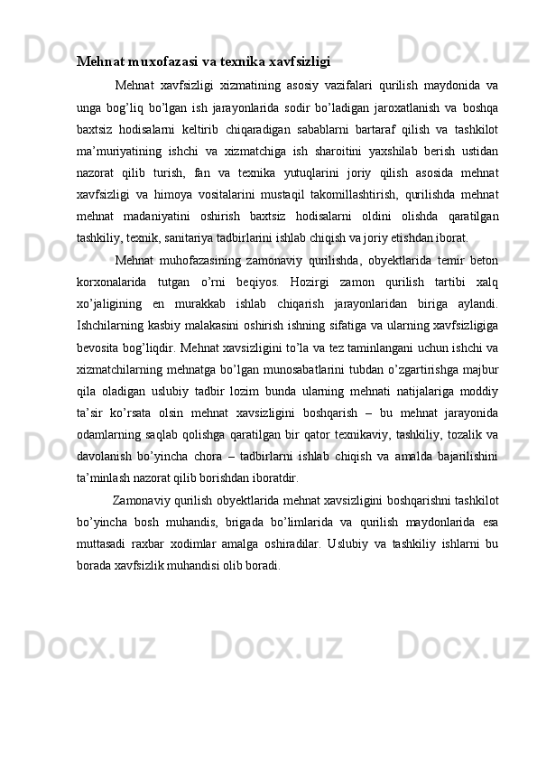 Mehnat muxofazasi va texnika xavfsizligi
  Mehnat   xavfsizligi   xizmatining   asosiy   vazifalari   qurilish   maydonida   va
unga   bog’liq   bo’lgan   ish   jarayonlarida   sodir   bo’ladigan   jaroxatlanish   va   boshqa
baxtsiz   hodisalarni   keltirib   chiqaradigan   sabablarni   bartaraf   qilish   va   tashkilot
ma’muriyatining   ishchi   va   xizmatchiga   ish   sharoitini   yaxshilab   berish   ustidan
nazorat   qilib   turish,   fan   va   texnika   yutuqlarini   joriy   qilish   asosida   mehnat
xavfsizligi   va   himoya   vositalarini   mustaqil   takomillashtirish,   qurilishda   mehnat
mehnat   madaniyatini   oshirish   baxtsiz   hodisalarni   oldini   olishda   qaratilgan
tashkiliy, texnik, sanitariya tadbirlarini ishlab chiqish va joriy etishdan iborat. 
  Mehnat   muhofazasining   zamonaviy   qurilishda,   obyektlarida   temir   beton
korxonalarida   tutgan   o’rni   beqiyos.   Hozirgi   zamon   qurilish   tartibi   xalq
xo’jaligining   en   murakkab   ishlab   chiqarish   jarayonlaridan   biriga   aylandi.
Ishchilarning kasbiy malakasini  oshirish ishning sifatiga va ularning xavfsizligiga
bevosita bog’liqdir. Mehnat xavsizligini to’la va tez taminlangani uchun ishchi va
xizmatchilarning  mehnatga   bo’lgan   munosabatlarini   tubdan  o’zgartirishga   majbur
qila   oladigan   uslubiy   tadbir   lozim   bunda   ularning   mehnati   natijalariga   moddiy
ta’sir   ko’rsata   olsin   mehnat   xavsizligini   boshqarish   –   bu   mehnat   jarayonida
odamlarning   saqlab   qolishga   qaratilgan   bir   qator   texnikaviy,   tashkiliy,   tozalik   va
davolanish   bo’yincha   chora   –   tadbirlarni   ishlab   chiqish   va   amalda   bajarilishini
ta’minlash nazorat qilib borishdan iboratdir. 
 Zamonaviy qurilish obyektlarida mehnat xavsizligini boshqarishni tashkilot
bo’yincha   bosh   muhandis,   brigada   bo’limlarida   va   qurilish   maydonlarida   esa
muttasadi   raxbar   xodimlar   amalga   oshiradilar.   Uslubiy   va   tashkiliy   ishlarni   bu
borada xavfsizlik muhandisi olib boradi.