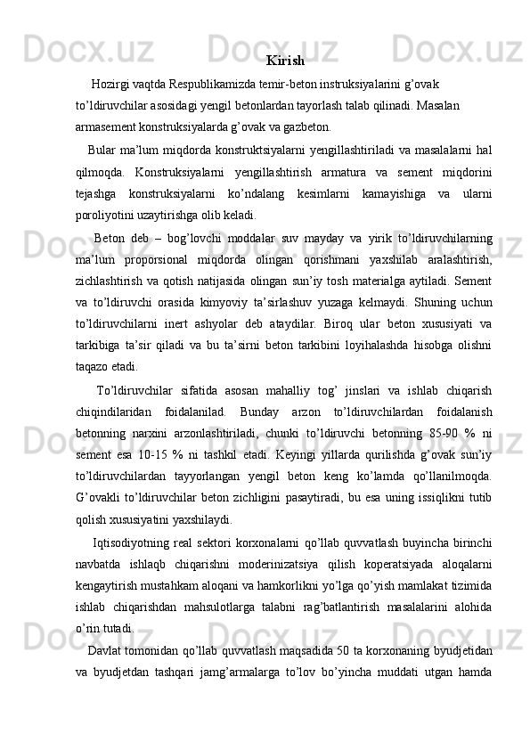 Kirish 
 Hozirgi vaqtda Respublikamizda temir-beton instruksiyalarini g’ovak 
to’ldiruvchilar asosidagi yengil betonlardan tayorlash talab qilinadi. Masalan 
armasement konstruksiyalarda g’ovak va gazbeton. 
Bular   ma’lum  miqdorda  konstruktsiyalarni  yengillashtiriladi   va  masalalarni   hal
qilmoqda.   Konstruksiyalarni   yengillashtirish   armatura   va   sement   miqdorini
tejashga   konstruksiyalarni   ko’ndalang   kesimlarni   kamayishiga   va   ularni
poroliyotini uzaytirishga olib keladi. 
  Beton   deb   –   bog’lovchi   moddalar   suv   mayday   va   yirik   to’ldiruvchilarning
ma’lum   proporsional   miqdorda   olingan   qorishmani   yaxshilab   aralashtirish,
zichlashtirish  va   qotish   natijasida   olingan   sun’iy  tosh  materialga  aytiladi.  Sement
va   to’ldiruvchi   orasida   kimyoviy   ta’sirlashuv   yuzaga   kelmaydi.   Shuning   uchun
to’ldiruvchilarni   inert   ashyolar   deb   ataydilar.   Biroq   ular   beton   xususiyati   va
tarkibiga   ta’sir   qiladi   va   bu   ta’sirni   beton   tarkibini   loyihalashda   hisobga   olishni
taqazo etadi. 
  To’ldiruvchilar   sifatida   asosan   mahalliy   tog’   jinslari   va   ishlab   chiqarish
chiqindilaridan   foidalanilad.   Bunday   arzon   to’ldiruvchilardan   foidalanish
betonning   narxini   arzonlashtiriladi,   chunki   to’ldiruvchi   betonning   85-90   %   ni
sement   esa   10-15   %   ni   tashkil   etadi.   Keyingi   yillarda   qurilishda   g’ovak   sun’iy
to’ldiruvchilardan   tayyorlangan   yengil   beton   keng   ko’lamda   qo’llanilmoqda.
G’ovakli   to’ldiruvchilar   beton   zichligini   pasaytiradi,   bu   esa   uning   issiqlikni   tutib
qolish xususiyatini yaxshilaydi. 
  Iqtisodiyotning   real   sektori   korxonalarni   qo’llab   quvvatlash   buyincha   birinchi
navbatda   ishlaqb   chiqarishni   moderinizatsiya   qilish   koperatsiyada   aloqalarni
kengaytirish mustahkam aloqani va hamkorlikni yo’lga qo’yish mamlakat tizimida
ishlab   chiqarishdan   mahsulotlarga   talabni   rag’batlantirish   masalalarini   alohida
o’rin tutadi. 
Davlat tomonidan qo’llab quvvatlash maqsadida 50 ta korxonaning byudjetidan
va   byudjetdan   tashqari   jamg’armalarga   to’lov   bo’yincha   muddati   utgan   hamda