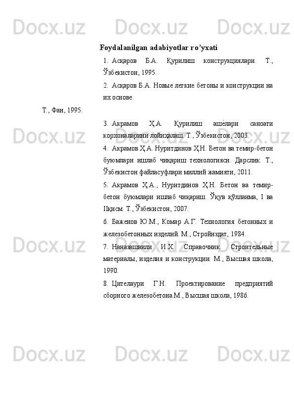 Foydalanilgan adabiyotlar ro’yxati 
1. Асқаров   Б.А.   Қурилиш   конструкциялари.   Т.,
Ўзбекистон, 1995. 
2. Асқаров Б.А. Новые легкие бетоны и конструкции на
их основе. 
Т., Фан, 1995. 
3. Акрамов   Ҳ.А.   Қурилиш   ашеoлари   саноати
корхоналарини лойиҳалаш. Т., Ўзбекистон, 2003. 
4. Акрамов Ҳ.А. Нуритдинов Ҳ.Н. Бетон ва темир-бетон
буюмлари   ишлаб   чиқариш   технологияси.   Дарслик.   Т.,
Ўзбекистон файласуфлари миллий жамияти, 2011. 
5. Акрамов   Ҳ.А.,   Нуритдинов   Ҳ.Н.   Бетон   ва   темир-
бетон   буюмлари   ишлаб   чиқариш.   Ўқув   қўлланма,   I   ва
IIқисм. Т., Ўзбекистон, 2007. 
6. Баженов   Ю.М.,   Комар   А.Г.   Технология   бетонных   и
железобетонных изделий. М., Стройиздат, 1984. 
7. Наназашвили   И.Х.   Справочник.   Строительные
материалы,   изделия   и   конструкции.   М.,   Высшая   школа,
1990. 
8. Цителаури   Г.Н.   Проектирование   предприятий
сборного железобетона.М., Высшая школа, 1986.