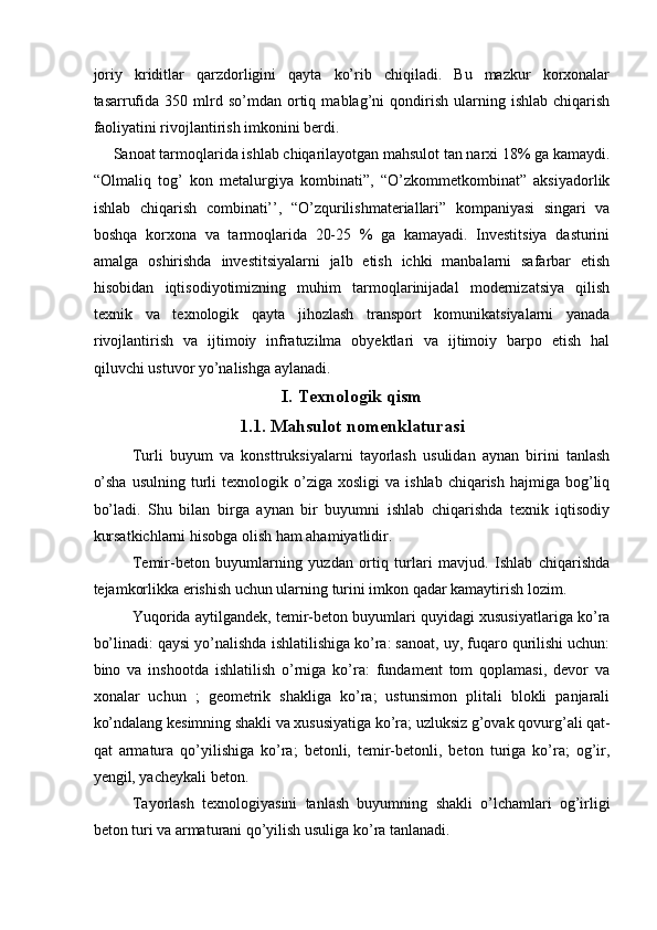 joriy   kriditlar   qarzdorligini   qayta   ko’rib   chiqiladi.   Bu   mazkur   korxonalar
tasarrufida   350  mlrd  so’mdan   ortiq   mablag’ni   qondirish   ularning   ishlab   chiqarish
faoliyatini rivojlantirish imkonini berdi. 
 Sanoat tarmoqlarida ishlab chiqarilayotgan mahsulot tan narxi 18% ga kamaydi.
“Olmaliq   tog’   kon   metalurgiya   kombinati”,   “O’zkommetkombinat”   aksiyadorlik
ishlab   chiqarish   combinati’’,   “O’zqurilishmateriallari”   kompaniyasi   singari   va
boshqa   korxona   va   tarmoqlarida   20-25   %   ga   kamayadi.   Investitsiya   dasturini
amalga   oshirishda   investitsiyalarni   jalb   etish   ichki   manbalarni   safarbar   etish
hisobidan   iqtisodiyotimizning   muhim   tarmoqlarinijadal   modernizatsiya   qilish
texnik   va   texnologik   qayta   jihozlash   transport   komunikatsiyalarni   yanada
rivojlantirish   va   ijtimoiy   infratuzilma   obyektlari   va   ijtimoiy   barpo   etish   hal
qiluvchi ustuvor yo’nalishga aylanadi. 
I.   Texnologik qism
1.1. Mahsulot nomenklaturasi
Turli   buyum   va   konsttruksiyalarni   tayorlash   usulidan   aynan   birini   tanlash
o’sha  usulning  turli   texnologik  o’ziga  xosligi   va  ishlab  chiqarish   hajmiga  bog’liq
bo’ladi.   Shu   bilan   birga   aynan   bir   buyumni   ishlab   chiqarishda   texnik   iqtisodiy
kursatkichlarni hisobga olish ham ahamiyatlidir. 
Temir-beton   buyumlarning   yuzdan   ortiq   turlari   mavjud.   Ishlab   chiqarishda
tejamkorlikka erishish uchun ularning turini imkon qadar kamaytirish lozim. 
Yuqorida aytilgandek, temir-beton buyumlari quyidagi xususiyatlariga ko’ra
bo’linadi: qaysi yo’nalishda ishlatilishiga ko’ra: sanoat, uy, fuqaro qurilishi uchun:
bino   va   inshootda   ishlatilish   o’rniga   ko’ra:   fundament   tom   qoplamasi,   devor   va
xonalar   uchun   ;   geometrik   shakliga   ko’ra;   ustunsimon   plitali   blokli   panjarali
ko’ndalang kesimning shakli va xususiyatiga ko’ra; uzluksiz g’ovak qovurg’ali qat-
qat   armatura   qo’yilishiga   ko’ra;   betonli,   temir-betonli,   beton   turiga   ko’ra;   og’ir,
yengil, yacheykali beton. 
Tayorlash   texnologiyasini   tanlash   buyumning   shakli   o’lchamlari   og’irligi
beton turi va armaturani qo’yilish usuliga ko’ra tanlanadi.  