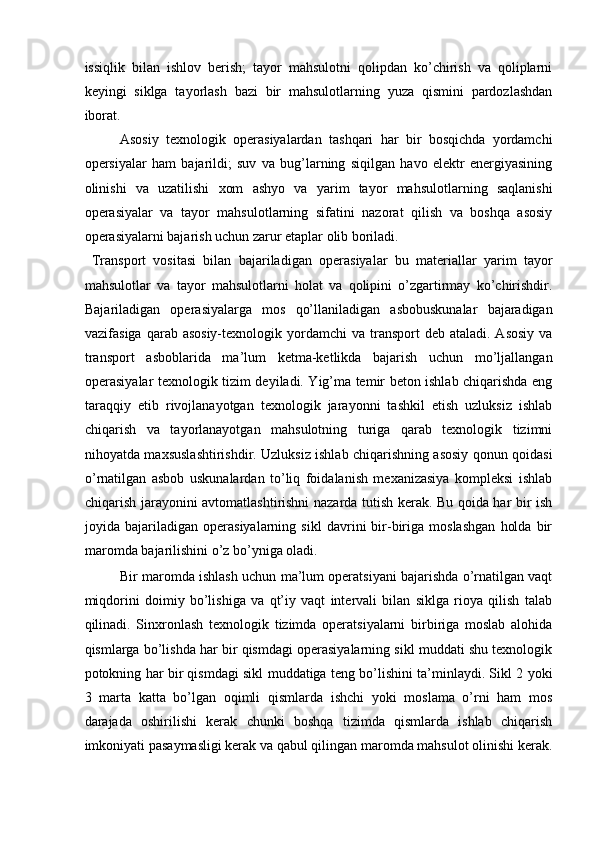 issiqlik   bilan   ishlov   berish;   tayor   mahsulotni   qolipdan   ko’chirish   va   qoliplarni
keyingi   siklga   tayorlash   bazi   bir   mahsulotlarning   yuza   qismini   pardozlashdan
iborat. 
Asosiy   texnologik   operasiyalardan   tashqari   har   bir   bosqichda   yordamchi
opersiyalar   ham   bajarildi;   suv   va   bug’larning   siqilgan   havo   elektr   energiyasining
olinishi   va   uzatilishi   xom   ashyo   va   yarim   tayor   mahsulotlarning   saqlanishi
operasiyalar   va   tayor   mahsulotlarning   sifatini   nazorat   qilish   va   boshqa   asosiy
operasiyalarni bajarish uchun zarur etaplar olib boriladi. 
  Transport   vositasi   bilan   bajariladigan   operasiyalar   bu   materiallar   yarim   tayor
mahsulotlar   va   tayor   mahsulotlarni   holat   va   qolipini   o’zgartirmay   ko’chirishdir.
Bajariladigan   operasiyalarga   mos   qo’llaniladigan   asbobuskunalar   bajaradigan
vazifasiga  qarab asosiy-texnologik yordamchi   va transport  deb  ataladi.  Asosiy  va
transport   asboblarida   ma’lum   ketma-ketlikda   bajarish   uchun   mo’ljallangan
operasiyalar texnologik tizim deyiladi. Yig’ma temir beton ishlab chiqarishda eng
taraqqiy   etib   rivojlanayotgan   texnologik   jarayonni   tashkil   etish   uzluksiz   ishlab
chiqarish   va   tayorlanayotgan   mahsulotning   turiga   qarab   texnologik   tizimni
nihoyatda maxsuslashtirishdir. Uzluksiz ishlab chiqarishning asosiy qonun qoidasi
o’rnatilgan   asbob   uskunalardan   to’liq   foidalanish   mexanizasiya   kompleksi   ishlab
chiqarish jarayonini avtomatlashtirishni nazarda tutish kerak. Bu qoida har bir ish
joyida   bajariladigan   operasiyalarning   sikl   davrini   bir-biriga   moslashgan   holda   bir
maromda bajarilishini o’z bo’yniga oladi. 
Bir maromda ishlash uchun ma’lum operatsiyani bajarishda o’rnatilgan vaqt
miqdorini   doimiy   bo’lishiga   va   qt’iy   vaqt   intervali   bilan   siklga   rioya   qilish   talab
qilinadi.   Sinxronlash   texnologik   tizimda   operatsiyalarni   birbiriga   moslab   alohida
qismlarga bo’lishda har bir qismdagi operasiyalarning sikl muddati shu texnologik
potokning har bir qismdagi sikl muddatiga teng bo’lishini ta’minlaydi. Sikl 2 yoki
3   marta   katta   bo’lgan   oqimli   qismlarda   ishchi   yoki   moslama   o’rni   ham   mos
darajada   oshirilishi   kerak   chunki   boshqa   tizimda   qismlarda   ishlab   chiqarish
imkoniyati pasaymasligi kerak va qabul qilingan maromda mahsulot olinishi kerak.