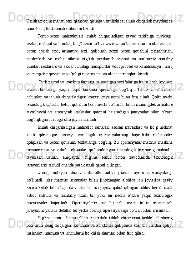 Uzluksiz oqim mahsulotni qismdan qismga uzatilishida ishlab chiqarish maydonida
unumliroq foidalanish imkonini beradi. 
Temir-beton   mahsulotlari   ishlab   chiqariladigan   zavod   tarkibiga   quyidagi:
sexlar, inshoot va binolar, bog’lovchi to’ldiruvchi va po’lat armatura omborxonasi,
beton   qorish   sexi,   armature   sexi,   qoliplash   sexxi   beton   qotishini   tezlashtirish,
pardozlash   va   mahsulotlarni   yig’ish   yordamch   xizmat   va   ma’muriy   maishiy
binolar, sexlararo va sexlar ichidagi transportlar vodoprovod va kanalizasiya , issiq
va energetic quvvatlar xo’jaligi nozimxona va aloqa tarmoqlari kiradi. 
 Turli zavod va kombinatlarning bajaradigan vazifalariga ko’ra bosh loyihasi
o’zaro   bir-biriga   yaqin   faqat   korxona   quvvatiga   bog’liq   o’lchov   va   o’rnatish
echimlari va ishlab chiqariladigan konstruksiya nomi bilan farq qiladi. Qoliplovchi
texnologik qatorlar beton qotishini tezlatuvchi bo’limlar bilan shuningdek armature
tayorlovchi   va   armatyrali   karkaslar   qatorini   bajaradigan   jarayonlar   bilan   o’zaro
bog’liqligini hisobga olib joylashtiriladi. 
Ishlab   chiqariladigan   mahsulot   samarasi   asosan   murakkab   va   ko’p   mehnat
talab   qilinadigan   asosiy   texnologik   operasiyalarning   bajarilishi   mahsulotni
qoliplash   va   beton   qotishini   tezlatishga   bog’liq.   Bu   operasiyalar   maxsus   mashina
mexanizmlar   va   asbob   uskunalar   qo’llaniladigan   texnologik   tizimning   mahsulot
tayorlash   usulini   aniqlaydi.   Yig’ma   temir   beton   zavodlarida   texnologik
jarayonlarni tashkil etishda potok usuli qabul qilingan. 
Uning   mohiyati   shundan   iboratki   butun   jarayon   ayrim   operasiyalarga
bo’linadi,   ular   maxsus   uskunalar   bilan   jihozlangan   alohida   ish   joylarida   qat\iy
ketma-ketlik bilan bajariladi. Har  bir ish joyida qabul  qilingan ishlov berish usuli
asbob   uskuna   va   tashkiliy   tizim   bir   yoki   bir   necha   o’zaro   yaqin   texnologik
operasiyalar   bajariladi.   Operasiyalarni   har   bir   ish   joyida   to’liq   sinxronlash
jarayonini yanada detallar bo’yicha boshqa operasiyalarga bo’lish bilan erishiladi. 
Yig’ma  temir   -   beton  ishlab  ciqarishda   ishlab  chiqarishni  tashkil   qilishning
ikki usuli  keng tarqalgan:  ko’chma va ko’chmas qoliplarda ular bir biridan qolip,
mahsulot, mashina va ishchilarni ko’chish shartlari bilan farq qiladi.  