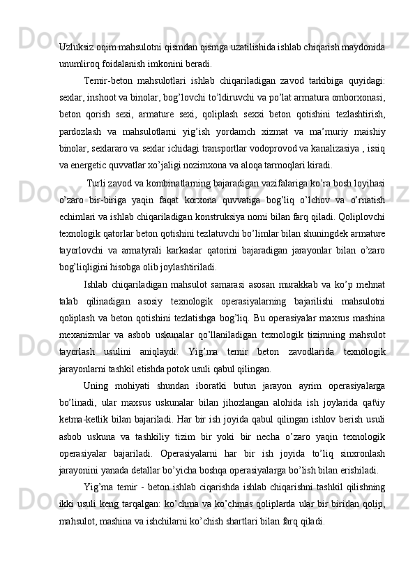 Uzluksiz oqim mahsulotni qismdan qismga uzatilishida ishlab chiqarish maydonida
unumliroq foidalanish imkonini beradi. 
Temir-beton   mahsulotlari   ishlab   chiqariladigan   zavod   tarkibiga   quyidagi:
sexlar, inshoot va binolar, bog’lovchi to’ldiruvchi va po’lat armatura omborxonasi,
beton   qorish   sexi,   armature   sexi,   qoliplash   sexxi   beton   qotishini   tezlashtirish,
pardozlash   va   mahsulotlarni   yig’ish   yordamch   xizmat   va   ma’muriy   maishiy
binolar, sexlararo va sexlar ichidagi transportlar vodoprovod va kanalizasiya , issiq
va energetic quvvatlar xo’jaligi nozimxona va aloqa tarmoqlari kiradi. 
 Turli zavod va kombinatlarning bajaradigan vazifalariga ko’ra bosh loyihasi
o’zaro   bir-biriga   yaqin   faqat   korxona   quvvatiga   bog’liq   o’lchov   va   o’rnatish
echimlari va ishlab chiqariladigan konstruksiya nomi bilan farq qiladi. Qoliplovchi
texnologik qatorlar beton qotishini tezlatuvchi bo’limlar bilan shuningdek armature
tayorlovchi   va   armatyrali   karkaslar   qatorini   bajaradigan   jarayonlar   bilan   o’zaro
bog’liqligini hisobga olib joylashtiriladi. 
Ishlab   chiqariladigan   mahsulot   samarasi   asosan   murakkab   va   ko’p   mehnat
talab   qilinadigan   asosiy   texnologik   operasiyalarning   bajarilishi   mahsulotni
qoliplash   va   beton   qotishini   tezlatishga   bog’liq.   Bu   operasiyalar   maxsus   mashina
mexanizmlar   va   asbob   uskunalar   qo’llaniladigan   texnologik   tizimning   mahsulot
tayorlash   usulini   aniqlaydi.   Yig’ma   temir   beton   zavodlarida   texnologik
jarayonlarni tashkil etishda potok usuli qabul qilingan. 
Uning   mohiyati   shundan   iboratki   butun   jarayon   ayrim   operasiyalarga
bo’linadi,   ular   maxsus   uskunalar   bilan   jihozlangan   alohida   ish   joylarida   qat\iy
ketma-ketlik bilan bajariladi. Har  bir ish joyida qabul  qilingan ishlov berish usuli
asbob   uskuna   va   tashkiliy   tizim   bir   yoki   bir   necha   o’zaro   yaqin   texnologik
operasiyalar   bajariladi.   Operasiyalarni   har   bir   ish   joyida   to’liq   sinxronlash
jarayonini yanada detallar bo’yicha boshqa operasiyalarga bo’lish bilan erishiladi. 
Yig’ma  temir   -   beton  ishlab  ciqarishda   ishlab  chiqarishni  tashkil   qilishning
ikki usuli  keng tarqalgan:  ko’chma va ko’chmas qoliplarda ular bir biridan qolip,
mahsulot, mashina va ishchilarni ko’chish shartlari bilan farq qiladi.