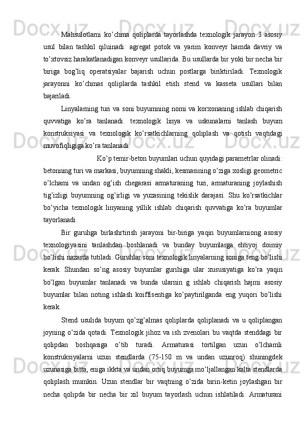 Mahsulotlarni   ko’chma   qoliplarda   tayorlashda   texnologik   jarayon   3   asosiy
usul   bilan   tashkil   qiluinadi:   agregat   potok   va   yarim   konveyr   hamda   davriy   va
to’xtovsiz harakatlanadigan konveyr usullarida. Bu usullarda bir yoki bir necha bir
biriga   bog’liq   operatsiyalar   bajarish   uchun   postlarga   biriktiriladi.   Texnologik
jarayonni   ko’chmas   qoliplarda   tashkil   etish   stend   va   kasseta   usullari   bilan
bajariladi. 
Linyalarning turi  va soni buyumning nomi va korxonaning ishlab chiqarish
quvvatiga   ko’ra   tanlanadi.   texnologik   linya   va   uskunalarni   tanlash   buyum
konstruksiyasi   va   texnologik   ko’rsatkichlarning   qoliplash   va   qotish   vaqtidagi
muvofiqligiga ko’ra tanlanadi. 
Ko’p temir-beton buyumlari uchun quyidagi parametrlar olinadi: 
betonning turi va markasi, buyumning shakli, kesmasining o’ziga xosligi geometric
o’lchami   va   undan   og’ish   chegarasi   armaturaning   turi,   armaturaning   joylashish
tig’izligi   buyumning   og’irligi   va   yuzasining   tekislik   darajasi.   Shu   ko’rsatkichlar
bo’yicha   texnologik   linyaning   yillik   ishlab   chiqarish   quvvatiga   ko’ra   buyumlar
tayorlanadi. 
Bir   guruhga   birlashrtirish   jarayoni   bir-biriga   yaqin   buyumlarniong   asosiy
texnologiyasini   tanlashdan   boshlanadi   va   bunday   buyumlarga   ehtiyoj   doimiy
bo’lishi nazarda tutiladi. Guruhlar soni texnologik linyalarning soniga teng bo’lishi
kerak.   Shundan   so’ng   asosiy   buyumlar   gurihiga   ular   xususiyatiga   ko’ra   yaqin
bo’lgan   buyumlar   tanlanadi   va   bunda   ularnin   g   ishlab   chiqarish   hajmi   asosiy
buyumlar   bilan   noting   ishlash   koiffisentiga   ko’paytirilganda   eng   yuqori   bo’lishi
kerak. 
Stend   usulida   buyum   qo’zg’almas   qoliplarda   qoliplanadi   va   u   qoliplangan
joyning   o’zida   qotadi.   Texnologik   jihoz   va   ish   zvenolari   bu   vaqtda   stenddagi   bir
qolipdan   boshqasiga   o’tib   turadi.   Armaturasi   tortilgan   uzun   o’lchamli
konstruksiyalarni   uzun   stendlarda   (75-150   m   va   undan   uzunroq)   shuningdek
uzunasiga bitta, eniga ikkta va undan ortiq buyumga mo’ljallangan kalta stendlarda
qoliplash   mumkin.   Uzun   stendlar   bir   vaqtning   o’zida   birin-ketin   joylashgan   bir
necha   qolipda   bir   necha   bir   xil   buyum   tayorlash   uchun   ishlatiladi.   Armaturani