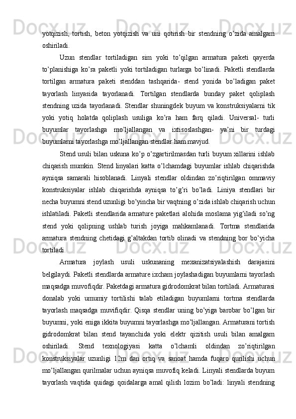 yotqizish,   tortish,   beton   yotqizish   va   uni   qotirish   bir   stendning   o’zida   amalgam
oshiriladi. 
Uzun   stendlar   tortiladigan   sim   yoki   to’qilgan   armatura   paketi   qayerda
to’planishiga   ko’ra   paketli   yoki   tortiladigan   turlarga   bo’linadi.   Paketli   stendlarda
tortilgan   armatura   paketi   stenddan   tashqarida-   stend   yonida   bo’ladigan   paket
tayorlash   linyasida   tayorlanadi.   Tortilgan   stendlarda   bunday   paket   qoliplash
stendning   uzida   tayorlanadi.   Stendlar   shuningdek   buyum   va   konstruksiyalarni   tik
yoki   yotiq   holatda   qoliplash   usuliga   ko’ra   ham   farq   qiladi.   Universal-   turli
buyumlar   tayorlashga   mo’ljallangan   va   ixtisoslashgan-   ya’ni   bir   turdagi
buyumlarni tayorlashga mo’ljallangan stendlar ham mavjud. 
Stend usuli bilan uskuna ko’p o’zgartirilmasdan turli buyum xillarini ishlab
chiqarish  mumkin.  Stend linyalari  katta  o’lchamdagi  buyumlar  ishlab  chiqarishda
ayniqsa   samarali   hisoblanadi.   Linyali   stendlar   oldindan   zo’riqtirilgan   ommaviy
konstruksiyalar   ishlab   chiqarishda   ayniqsa   to’g’ri   bo’ladi.   Liniya   stendlari   bir
necha buyumni stend uzunligi bo’yincha bir vaqtning o’zida ishlab chiqarish uchun
ishlatiladi.   Paketli   stendlarida   armature   paketlari   alohida   moslama   yig’iladi   so’ng
stend   yoki   qolipning   ushlab   turish   joyiga   mahkamlanadi.   Tortma   stendlarida
armatura   stendning   chetidagi   g’altakdan   tortib   olinadi   va   stendning   bor   bo’yicha
tortiladi. 
Armatura   joylash   usuli   uskunaning   mexanizatsiyalashish   darajasini
belgilaydi. Paketli stendlarda armature ixcham joylashadigan buyumlarni tayorlash
maqsadga muvofiqdir. Paketdagi armatura gidrodomkrat bilan tortiladi. Armaturasi
donalab   yoki   umumiy   tortilishi   talab   etiladigan   buyumlarni   tortma   stendlarda
tayorlash  maqsadga   muvifiqdir.  Qisqa  stendlar   uning  bo’yiga  barobar   bo’lgan  bir
buyumni, yoki eniga ikkita buyumni tayorlashga mo’ljallangan. Armaturani tortish
gidrodomkrat   bilan   stend   tayanchida   yoki   elektr   qizitish   usuli   bilan   amalgam
oshiriladi.   Stend   texnologiyasi   katta   o’lchamli   oldindan   zo’riqtirilgan
konstruksiyalar   uzunligi   12m   dan   ortiq   va   sanoat   hamda   fuqaro   qurilishi   uchun
mo’ljallangan qurilmalar uchun ayniqsa muvofiq keladi. Linyali stendlarda buyum
tayorlash   vaqtida   quidagi   qoidalarga   amal   qilish   lozim   bo’ladi:   linyali   stendning