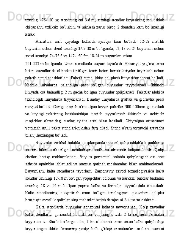 uzunligi -75-120 m; stendning eni  3.6 m;  sexdagi  stendlar  linyasining soni  ishlab
chiqarishni   uzliksiz   bo’lishini   ta’minlash   zarur   biroq   2   donadan   kam   bo’lmasligi
kerak. 
Armatura   sarfi   quyidagi   hollarda   ayniqsa   kam   bo’ladi:   12-18   metrlik
buyumlar uchun stend uzunligi 37.5-38 m bo’lganda; 12, 18 va 24 buyumlar uchun
stend uzunligi 74-75.5 va 147-150.5m 18-24 m buyumlar uchun 
221-222   m   bo’lganda.   Uzun   stendlarda   buyum   tayorlash.   Aksariyat   yig’ma   temir
beton   zavodlarida   oldindan   tortilgan   temir-beton   konstruksiyalar   tayorlash   uchun
paketli stendlar ishlatiladi. Paketli stend ikkita qoliplash liniyasidan iborat bo’ladi.
Kichik   liniyalarda   balandliga   past   bo’lgan   buyumlar   tayyorlanadi.   Ikkinchi
liniyada esa  balandligi 2 m gacha bo’lgan buyumlar qoliplanadi. Paketlar alohida
texnologik  liniyalarda  tayyorlanadi.  Bunday   liniyalarda   g’altak  va   gidravlik  press
mavjud bo’ladi. Oxirgi qisqich o’rnatilgan tayyor paketlar 300-400mm ga suriladi
va   keyingi   paketning   boshlanishiga   qisqich   tayyorlanadi   ikkinchi   va   uchinchi
qisqichlar   o’rtasidagi   simlar   aylana   arra   bilan   kesiladi.   Chiyralgan   armaturani
yotqizish usuli paket stendlari-nikidan farq qiladi. Stend o’ram tortuvchi aravacha
bilan jihozlangan bo’ladi. 
Buyumlar vertikal holatda qoliplanganda ikki xil qolip ishlatiladi poddonga
sharnir   bilan   biriktirilgan   ochiladigan   bortli   va   almashtiriladigan   bortli.   Qolip
chetlari   bortga   mahkamlanadi.   Buyum   gorizontal   holatda   qoliplangada   esa   bort
sifatida opalubka  ishlatiladi  va  maxsus  qotirish  moslamalari  bilan  mahkamlanadi.
Buyumlarni   kalta   stendlarda   tayorlash.   Zamonaviy   zavod   texnologiyasida   kalta
stentlar uzunligi 12-18 m bo’lgan yopqichlar, colonna va karkazli binolar balkalari
uzunligi   18   va   24   m   bo’lgan   yopma   balka   va   fermalar   tayyorlashda   ishlatiladi.
Kalta   stendlarning   o’zgartirish   oson   bo’lgan   tenologiyasi   qizuvchan   qoliplar
beradigan avzallik qoliplarining mahsulot berish darajasini 2-4 marta oshiradi. 
Kalta   stendlarda   buyumlar   gorizontal   holatda   tayyorlanadi.   Ko’p   zavodlar
kalta   stendlarda   gorizontal   holatda   bir   vaqtning   o’zida   2   ta   segment   fermalari
tayyorlanadi.   Shu  bilan   birga   1.2x,   1.1m   o’lchamli   temir   beton   balka  qoliplashga
tayyorlangan   ikkita   fermaning   pastgi   belbog’idagi   armaturalar   tortilishi   kuchini