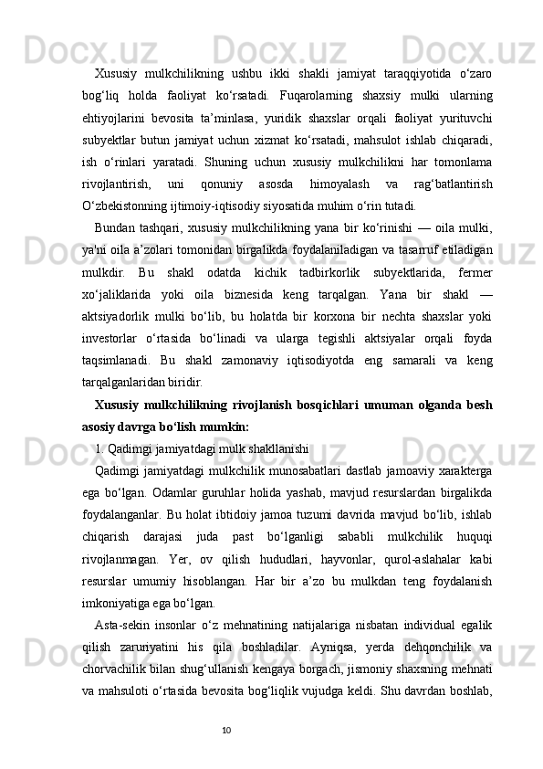 10Xususiy   mulkchilikning   ushbu   ikki   shakli   jamiyat   taraqqiyotida   o‘zaro
bog‘liq   holda   faoliyat   ko‘rsatadi.   Fuqarolarning   shaxsiy   mulki   ularning
ehtiyojlarini   bevosita   ta’minlasa,   yuridik   shaxslar   orqali   faoliyat   yurituvchi
subyektlar   butun   jamiyat   uchun   xizmat   ko‘rsatadi,   mahsulot   ishlab   chiqaradi,
ish   o‘rinlari   yaratadi.   Shuning   uchun   xususiy   mulkchilikni   har   tomonlama
rivojlantirish,   uni   qonuniy   asosda   himoyalash   va   rag‘batlantirish
O‘zbekistonning ijtimoiy-iqtisodiy siyosatida muhim o‘rin tutadi.
Bundan   tashqari,   xususiy   mulkchilikning   yana   bir   ko‘rinishi   —   oila   mulki,
ya'ni oila a’zolari tomonidan birgalikda foydalaniladigan va tasarruf etiladigan
mulkdir.   Bu   shakl   odatda   kichik   tadbirkorlik   subyektlarida,   fermer
xo‘jaliklarida   yoki   oila   biznesida   keng   tarqalgan.   Yana   bir   shakl   —
aktsiyadorlik   mulki   bo‘lib,   bu   holatda   bir   korxona   bir   nechta   shaxslar   yoki
investorlar   o‘rtasida   bo‘linadi   va   ularga   tegishli   aktsiyalar   orqali   foyda
taqsimlanadi.   Bu   shakl   zamonaviy   iqtisodiyotda   eng   samarali   va   keng
tarqalganlaridan biridir.
Xususiy   mulkchilikning   rivojlanish   bosqichlari   umuman   olganda   besh
asosiy davrga bo‘lish mumkin:
1. Qadimgi jamiyatdagi mulk shakllanishi 
Qadimgi   jamiyatdagi   mulkchilik  munosabatlari   dastlab   jamoaviy  xarakterga
ega   bo‘lgan.   Odamlar   guruhlar   holida   yashab,   mavjud   resurslardan   birgalikda
foydalanganlar.   Bu   holat   ibtidoiy   jamoa   tuzumi   davrida   mavjud   bo‘lib,   ishlab
chiqarish   darajasi   juda   past   bo‘lganligi   sababli   mulkchilik   huquqi
rivojlanmagan.   Yer,   ov   qilish   hududlari,   hayvonlar,   qurol-aslahalar   kabi
resurslar   umumiy   hisoblangan.   Har   bir   a’zo   bu   mulkdan   teng   foydalanish
imkoniyatiga ega bo‘lgan.
Asta-sekin   insonlar   o‘z   mehnatining   natijalariga   nisbatan   individual   egalik
qilish   zaruriyatini   his   qila   boshladilar.   Ayniqsa,   yerda   dehqonchilik   va
chorvachilik bilan shug‘ullanish kengaya borgach, jismoniy shaxsning mehnati
va mahsuloti o‘rtasida bevosita bog‘liqlik vujudga keldi. Shu davrdan boshlab, 