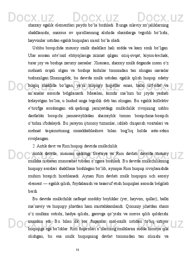 11shaxsiy egalik elementlari paydo bo‘la boshladi. Bunga oilaviy xo‘jaliklarning
shakllanishi,   maxsus   ov   qurollarining   alohida   shaxslarga   tegishli   bo‘lishi,
hayvonlar ustidan egalik huquqlari misol bo‘la oladi.
Ushbu   bosqichda   xususiy   mulk   shakllari   hali   sodda   va   kam   sonli   bo‘lgan.
Ular   asosan   iste’mol   ehtiyojlariga   xizmat   qilgan:   oziq-ovqat,   kiyim-kechak,
turar joy va boshqa zaruriy narsalar. Xususan, shaxsiy mulk deganda inson o‘z
mehnati   orqali   olgan   va   boshqa   kishilar   tomonidan   tan   olingan   narsalar
tushunilgan.Shuningdek,   bu   davrda   mulk   ustidan   egalik   qilish   huquqi   odatiy
huquq   shaklida   bo‘lgan,   ya’ni   huquqiy   hujjatlar   emas,   balki   urf-odat   va
an’analar   asosida   belgilanardi.   Masalan,   kimdir   ma’lum   bir   joyda   yashab
kelayotgan   bo‘lsa,   u   hudud   unga   tegishli   deb   tan   olingan.   Bu   egalik   kollektiv
e’tirofga   asoslangan   edi.qadimgi   jamiyatdagi   mulkchilik   rivojining   ushbu
dastlabki   bosqichi   jamoaviylikdan   shaxsiylik   tomon   bosqichma-bosqich
o‘tishni ifodalaydi. Bu jarayon ijtimoiy tuzumlar, ishlab chiqarish vositalari va
mehnat   taqsimotining   murakkablashuvi   bilan   bog‘liq   holda   asta-sekin
rivojlangan.
2. Antik davr va Rim huquqi davrida mulkchilik 
Antik   davrda,   xususan   qadimgi   Gretsiya   va   Rim   davlati   davrida   xususiy
mulkka nisbatan munosabat tubdan o‘zgara boshladi. Bu davrda mulkchilikning
huquqiy asoslari shakllana boshlagan bo‘lib, ayniqsa Rim huquqi rivojlanishda
muhim   bosqich   hisoblanadi.   Aynan   Rim   davlati   mulk   huquqini   uch   asosiy
element — egalik qilish, foydalanish va tasarruf etish huquqlari asosida belgilab
berdi.
Bu   davrda   mulkchilik   nafaqat   moddiy   boyliklar   (yer,   hayvon,   qullar),   balki
ma’naviy   va   huquqiy   jihatdan   ham   mustahkamlandi.   Qonuniy   jihatdan   shaxs
o‘z   mulkini   sotishi,   hadya   qilishi,   garovga   qo‘yishi   va   meros   qilib   qoldirishi
mumkin   edi.   Bu   bilan   ilk   bor   fuqarolar   mol-mulk   ustidan   to‘liq   ixtiyor
huquqiga ega bo‘ldilar. Rim fuqarolari o‘zlarining mulklarini sudda himoya qila
olishgan,   bu   esa   mulk   huquqining   davlat   tomonidan   tan   olinishi   va 