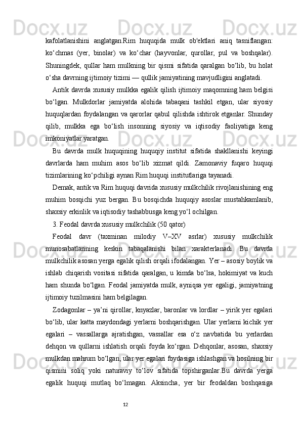 12kafolatlanishini   anglatgan.Rim   huquqida   mulk   ob'ektlari   aniq   tasniflangan:
ko‘chmas   (yer,   binolar)   va   ko‘char   (hayvonlar,   qurollar,   pul   va   boshqalar).
Shuningdek,   qullar   ham   mulkning   bir   qismi   sifatida   qaralgan   bo‘lib,   bu   holat
o‘sha davrning ijtimoiy tizimi — qullik jamiyatining mavjudligini anglatadi.
Antik davrda xususiy mulkka egalik qilish ijtimoiy maqomning ham  belgisi
bo‘lgan.   Mulkdorlar   jamiyatda   alohida   tabaqani   tashkil   etgan,   ular   siyosiy
huquqlardan foydalangan va qarorlar qabul qilishda ishtirok etganlar. Shunday
qilib,   mulkka   ega   bo‘lish   insonning   siyosiy   va   iqtisodiy   faoliyatiga   keng
imkoniyatlar yaratgan.
Bu   davrda   mulk   huquqining   huquqiy   institut   sifatida   shakllanishi   keyingi
davrlarda   ham   muhim   asos   bo‘lib   xizmat   qildi.   Zamonaviy   fuqaro   huquqi
tizimlarining ko‘pchiligi aynan Rim huquqi institutlariga tayanadi.
Demak, antik va Rim huquqi davrida xususiy mulkchilik rivojlanishining eng
muhim   bosqichi   yuz   bergan.   Bu   bosqichda   huquqiy   asoslar   mustahkamlanib,
shaxsiy erkinlik va iqtisodiy tashabbusga keng yo‘l ochilgan.
3. Feodal davrda xususiy mulkchilik (50 qator)
Feodal   davr   (taxminan   milodiy   V–XV   asrlar)   xususiy   mulkchilik
munosabatlarining   keskin   tabaqalanishi   bilan   xarakterlanadi.   Bu   davrda
mulkchilik asosan yerga egalik qilish orqali ifodalangan. Yer – asosiy boylik va
ishlab   chiqarish   vositasi   sifatida   qaralgan,   u   kimda   bo‘lsa,   hokimiyat   va   kuch
ham   shunda   bo‘lgan.  Feodal  jamiyatda  mulk,  ayniqsa  yer   egaligi,  jamiyatning
ijtimoiy tuzilmasini ham belgilagan.
Zodagonlar – ya’ni qirollar, knyazlar, baronlar va lordlar – yirik yer egalari
bo‘lib,   ular   katta   maydondagi   yerlarni   boshqarishgan.   Ular   yerlarni   kichik   yer
egalari   –   vassallarga   ajratishgan,   vassallar   esa   o‘z   navbatida   bu   yerlardan
dehqon   va   qullarni   ishlatish   orqali   foyda   ko‘rgan.   Dehqonlar,   asosan,   shaxsiy
mulkdan mahrum bo‘lgan, ular yer egalari foydasiga ishlashgan va hosilning bir
qismini   soliq   yoki   naturaviy   to‘lov   sifatida   topshirganlar.Bu   davrda   yerga
egalik   huquqi   mutlaq   bo‘lmagan.   Aksincha,   yer   bir   feodaldan   boshqasiga 