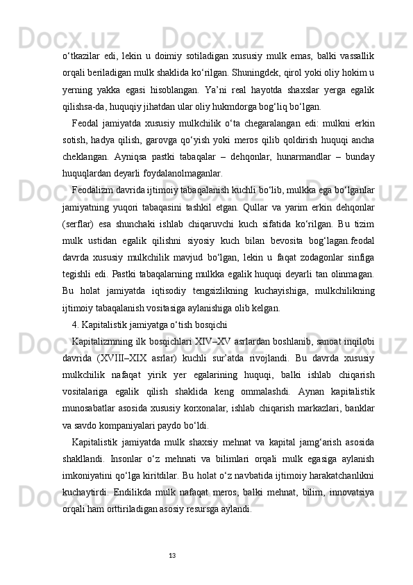 13o‘tkazilar   edi,   lekin   u   doimiy   sotiladigan   xususiy   mulk   emas,   balki   vassallik
orqali beriladigan mulk shaklida ko‘rilgan. Shuningdek, qirol yoki oliy hokim u
yerning   yakka   egasi   hisoblangan.   Ya’ni   real   hayotda   shaxslar   yerga   egalik
qilishsa-da, huquqiy jihatdan ular oliy hukmdorga bog‘liq bo‘lgan.
Feodal   jamiyatda   xususiy   mulkchilik   o‘ta   chegaralangan   edi:   mulkni   erkin
sotish,   hadya   qilish,   garovga   qo‘yish   yoki   meros   qilib   qoldirish   huquqi   ancha
cheklangan.   Ayniqsa   pastki   tabaqalar   –   dehqonlar,   hunarmandlar   –   bunday
huquqlardan deyarli foydalanolmaganlar.
Feodalizm davrida ijtimoiy tabaqalanish kuchli bo‘lib, mulkka ega bo‘lganlar
jamiyatning   yuqori   tabaqasini   tashkil   etgan.   Qullar   va   yarim   erkin   dehqonlar
(serflar)   esa   shunchaki   ishlab   chiqaruvchi   kuch   sifatida   ko‘rilgan.   Bu   tizim
mulk   ustidan   egalik   qilishni   siyosiy   kuch   bilan   bevosita   bog‘lagan.feodal
davrda   xususiy   mulkchilik   mavjud   bo‘lgan,   lekin   u   faqat   zodagonlar   sinfiga
tegishli  edi. Pastki  tabaqalarning mulkka egalik huquqi deyarli tan olinmagan.
Bu   holat   jamiyatda   iqtisodiy   tengsizlikning   kuchayishiga,   mulkchilikning
ijtimoiy tabaqalanish vositasiga aylanishiga olib kelgan.
4. Kapitalistik jamiyatga o‘tish bosqichi 
Kapitalizmning ilk bosqichlari XIV–XV asrlardan boshlanib, sanoat inqilobi
davrida   (XVIII–XIX   asrlar)   kuchli   sur’atda   rivojlandi.   Bu   davrda   xususiy
mulkchilik   nafaqat   yirik   yer   egalarining   huquqi,   balki   ishlab   chiqarish
vositalariga   egalik   qilish   shaklida   keng   ommalashdi.   Aynan   kapitalistik
munosabatlar   asosida   xususiy   korxonalar,   ishlab   chiqarish   markazlari,   banklar
va savdo kompaniyalari paydo bo‘ldi.
Kapitalistik   jamiyatda   mulk   shaxsiy   mehnat   va   kapital   jamg‘arish   asosida
shakllandi.   Insonlar   o‘z   mehnati   va   bilimlari   orqali   mulk   egasiga   aylanish
imkoniyatini qo‘lga kiritdilar. Bu holat o‘z navbatida ijtimoiy harakatchanlikni
kuchaytirdi.   Endilikda   mulk   nafaqat   meros,   balki   mehnat,   bilim,   innovatsiya
orqali ham orttiriladigan asosiy resursga aylandi. 