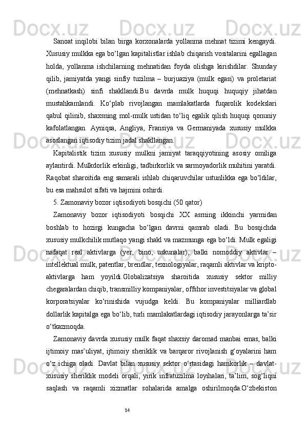 14Sanoat   inqilobi   bilan   birga   korxonalarda   yollanma   mehnat   tizimi   kengaydi.
Xususiy mulkka ega bo‘lgan kapitalistlar ishlab chiqarish vositalarini egallagan
holda,   yollanma   ishchilarning   mehnatidan   foyda   olishga   kirishdilar.   Shunday
qilib,   jamiyatda   yangi   sinfiy   tuzilma   –   burjuaziya   (mulk   egasi)   va   proletariat
(mehnatkash)   sinfi   shakllandi.Bu   davrda   mulk   huquqi   huquqiy   jihatdan
mustahkamlandi.   Ko‘plab   rivojlangan   mamlakatlarda   fuqarolik   kodekslari
qabul   qilinib,   shaxsning   mol-mulk   ustidan   to‘liq   egalik   qilish   huquqi   qonuniy
kafolatlangan.   Ayniqsa,   Angliya,   Fransiya   va   Germaniyada   xususiy   mulkka
asoslangan iqtisodiy tizim jadal shakllangan.
Kapitalistik   tizim   xususiy   mulkni   jamiyat   taraqqiyotining   asosiy   omiliga
aylantirdi. Mulkdorlik erkinligi, tadbirkorlik va sarmoyadorlik muhitini yaratdi.
Raqobat sharoitida eng samarali ishlab chiqaruvchilar ustunlikka ega bo‘ldilar,
bu esa mahsulot sifati va hajmini oshirdi.
5. Zamonaviy bozor iqtisodiyoti bosqichi (50 qator)
Zamonaviy   bozor   iqtisodiyoti   bosqichi   XX   asrning   ikkinchi   yarmidan
boshlab   to   hozirgi   kungacha   bo‘lgan   davrni   qamrab   oladi.   Bu   bosqichda
xususiy mulkchilik mutlaqo yangi shakl va mazmunga ega bo‘ldi. Mulk egaligi
nafaqat   real   aktivlarga   (yer,   bino,   uskunalar),   balki   nomoddiy   aktivlar   –
intellektual mulk, patentlar, brendlar, texnologiyalar, raqamli aktivlar va kripto-
aktivlarga   ham   yoyildi.Globalizatsiya   sharoitida   xususiy   sektor   milliy
chegaralardan chiqib, transmilliy kompaniyalar, offshor investitsiyalar va global
korporatsiyalar   ko‘rinishida   vujudga   keldi.   Bu   kompaniyalar   milliardlab
dollarlik kapitalga ega bo‘lib, turli mamlakatlardagi iqtisodiy jarayonlarga ta’sir
o‘tkazmoqda.
Zamonaviy davrda xususiy mulk faqat shaxsiy daromad manbai emas, balki
ijtimoiy   mas’uliyat,   ijtimoiy   sheriklik   va   barqaror   rivojlanish   g‘oyalarini   ham
o‘z   ichiga   oladi.   Davlat   bilan   xususiy   sektor   o‘rtasidagi   hamkorlik   –   davlat-
xususiy   sheriklik   modeli   orqali,   yirik   infratuzilma   loyihalari,   ta’lim,   sog‘liqni
saqlash   va   raqamli   xizmatlar   sohalarida   amalga   oshirilmoqda.O‘zbekiston 