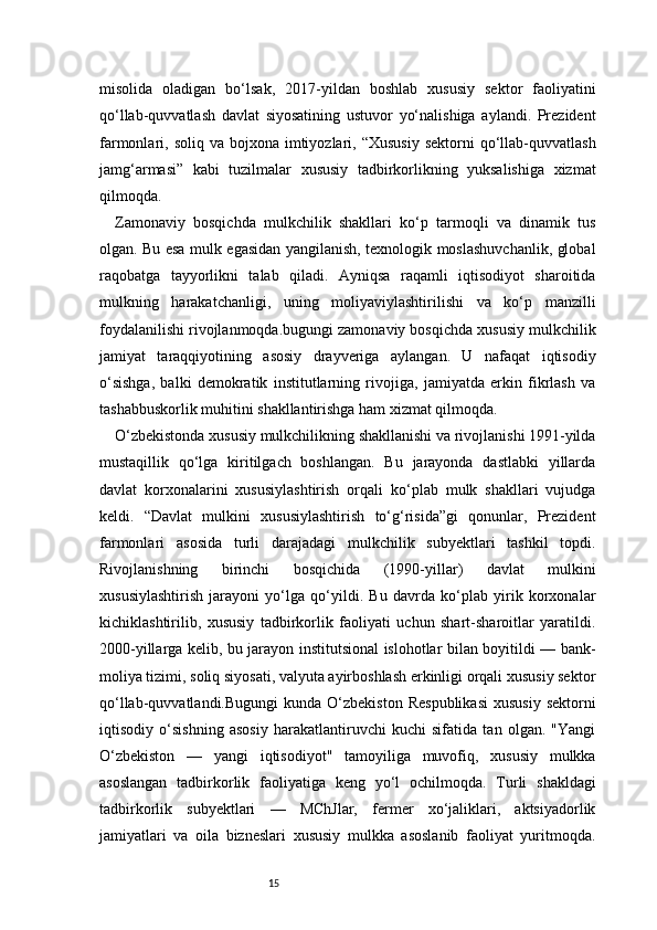15misolida   oladigan   bo‘lsak,   2017-yildan   boshlab   xususiy   sektor   faoliyatini
qo‘llab-quvvatlash   davlat   siyosatining   ustuvor   yo‘nalishiga   aylandi.   Prezident
farmonlari, soliq  va  bojxona imtiyozlari, “Xususiy   sektorni  qo‘llab-quvvatlash
jamg‘armasi”   kabi   tuzilmalar   xususiy   tadbirkorlikning   yuksalishiga   xizmat
qilmoqda.
Zamonaviy   bosqichda   mulkchilik   shakllari   ko‘p   tarmoqli   va   dinamik   tus
olgan. Bu esa mulk egasidan yangilanish, texnologik moslashuvchanlik, global
raqobatga   tayyorlikni   talab   qiladi.   Ayniqsa   raqamli   iqtisodiyot   sharoitida
mulkning   harakatchanligi,   uning   moliyaviylashtirilishi   va   ko‘p   manzilli
foydalanilishi rivojlanmoqda.bugungi zamonaviy bosqichda xususiy mulkchilik
jamiyat   taraqqiyotining   asosiy   drayveriga   aylangan.   U   nafaqat   iqtisodiy
o‘sishga,   balki   demokratik   institutlarning   rivojiga,   jamiyatda   erkin   fikrlash   va
tashabbuskorlik muhitini shakllantirishga ham xizmat qilmoqda.
O‘zbekistonda xususiy mulkchilikning shakllanishi va rivojlanishi 1991-yilda
mustaqillik   qo‘lga   kiritilgach   boshlangan.   Bu   jarayonda   dastlabki   yillarda
davlat   korxonalarini   xususiylashtirish   orqali   ko‘plab   mulk   shakllari   vujudga
keldi.   “Davlat   mulkini   xususiylashtirish   to‘g‘risida”gi   qonunlar,   Prezident
farmonlari   asosida   turli   darajadagi   mulkchilik   subyektlari   tashkil   topdi.
Rivojlanishning   birinchi   bosqichida   (1990-yillar)   davlat   mulkini
xususiylashtirish   jarayoni   yo‘lga   qo‘yildi.   Bu   davrda   ko‘plab   yirik   korxonalar
kichiklashtirilib,   xususiy   tadbirkorlik   faoliyati   uchun   shart-sharoitlar   yaratildi.
2000-yillarga kelib, bu jarayon institutsional islohotlar bilan boyitildi — bank-
moliya tizimi, soliq siyosati, valyuta ayirboshlash erkinligi orqali xususiy sektor
qo‘llab-quvvatlandi.Bugungi  kunda   O‘zbekiston   Respublikasi  xususiy  sektorni
iqtisodiy   o‘sishning   asosiy   harakatlantiruvchi   kuchi   sifatida   tan   olgan.   "Yangi
O‘zbekiston   —   yangi   iqtisodiyot"   tamoyiliga   muvofiq,   xususiy   mulkka
asoslangan   tadbirkorlik   faoliyatiga   keng   yo‘l   ochilmoqda.   Turli   shakldagi
tadbirkorlik   subyektlari   —   MChJlar,   fermer   xo‘jaliklari,   aktsiyadorlik
jamiyatlari   va   oila   bizneslari   xususiy   mulkka   asoslanib   faoliyat   yuritmoqda. 