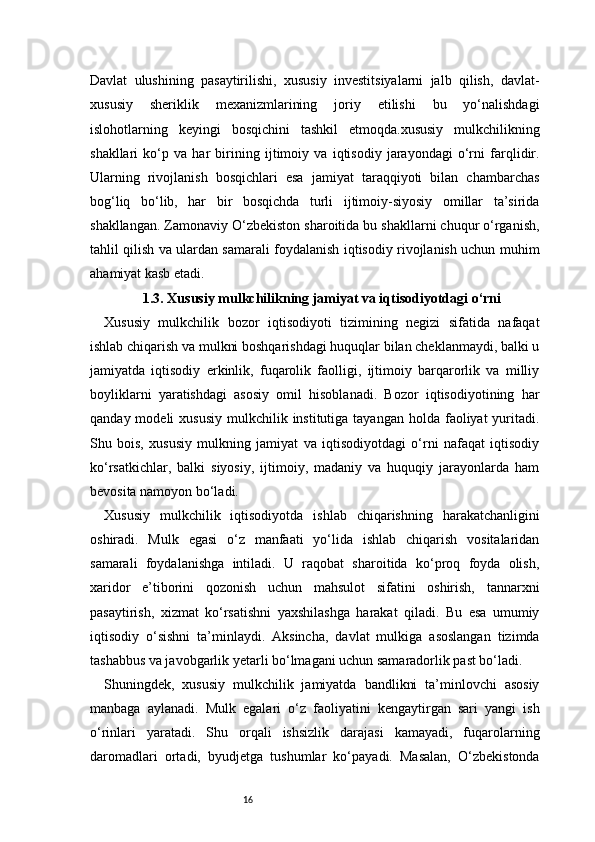 16Davlat   ulushining   pasaytirilishi,   xususiy   investitsiyalarni   jalb   qilish,   davlat-
xususiy   sheriklik   mexanizmlarining   joriy   etilishi   bu   yo‘nalishdagi
islohotlarning   keyingi   bosqichini   tashkil   etmoqda.xususiy   mulkchilikning
shakllari   ko‘p   va   har   birining   ijtimoiy   va   iqtisodiy   jarayondagi   o‘rni   farqlidir.
Ularning   rivojlanish   bosqichlari   esa   jamiyat   taraqqiyoti   bilan   chambarchas
bog‘liq   bo‘lib,   har   bir   bosqichda   turli   ijtimoiy-siyosiy   omillar   ta’sirida
shakllangan. Zamonaviy O‘zbekiston sharoitida bu shakllarni chuqur o‘rganish,
tahlil qilish va ulardan samarali foydalanish iqtisodiy rivojlanish uchun muhim
ahamiyat kasb etadi.
1.3. Xususiy mulkchilikning jamiyat va iqtisodiyotdagi o‘rni
Xususiy   mulkchilik   bozor   iqtisodiyoti   tizimining   negizi   sifatida   nafaqat
ishlab chiqarish va mulkni boshqarishdagi huquqlar bilan cheklanmaydi, balki u
jamiyatda   iqtisodiy   erkinlik,   fuqarolik   faolligi,   ijtimoiy   barqarorlik   va   milliy
boyliklarni   yaratishdagi   asosiy   omil   hisoblanadi.   Bozor   iqtisodiyotining   har
qanday  modeli  xususiy  mulkchilik  institutiga tayangan  holda  faoliyat  yuritadi.
Shu   bois,   xususiy   mulkning   jamiyat   va   iqtisodiyotdagi   o‘rni   nafaqat   iqtisodiy
ko‘rsatkichlar,   balki   siyosiy,   ijtimoiy,   madaniy   va   huquqiy   jarayonlarda   ham
bevosita namoyon bo‘ladi.
Xususiy   mulkchilik   iqtisodiyotda   ishlab   chiqarishning   harakatchanligini
oshiradi.   Mulk   egasi   o‘z   manfaati   yo‘lida   ishlab   chiqarish   vositalaridan
samarali   foydalanishga   intiladi.   U   raqobat   sharoitida   ko‘proq   foyda   olish,
xaridor   e’tiborini   qozonish   uchun   mahsulot   sifatini   oshirish,   tannarxni
pasaytirish,   xizmat   ko‘rsatishni   yaxshilashga   harakat   qiladi.   Bu   esa   umumiy
iqtisodiy   o‘sishni   ta’minlaydi.   Aksincha,   davlat   mulkiga   asoslangan   tizimda
tashabbus va javobgarlik yetarli bo‘lmagani uchun samaradorlik past bo‘ladi.
Shuningdek,   xususiy   mulkchilik   jamiyatda   bandlikni   ta’minlovchi   asosiy
manbaga   aylanadi.   Mulk   egalari   o‘z   faoliyatini   kengaytirgan   sari   yangi   ish
o‘rinlari   yaratadi.   Shu   orqali   ishsizlik   darajasi   kamayadi,   fuqarolarning
daromadlari   ortadi,   byudjetga   tushumlar   ko‘payadi.   Masalan,   O‘zbekistonda 
