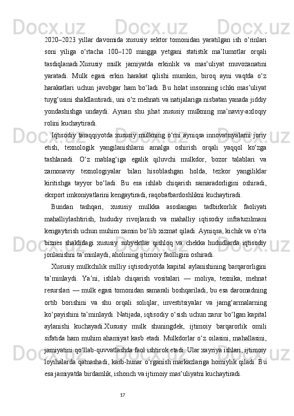 172020–2023   yillar   davomida   xususiy   sektor   tomonidan   yaratilgan   ish   o‘rinlari
soni   yiliga   o‘rtacha   100–120   mingga   yetgani   statistik   ma’lumotlar   orqali
tasdiqlanadi.Xususiy   mulk   jamiyatda   erkinlik   va   mas’uliyat   muvozanatini
yaratadi.   Mulk   egasi   erkin   harakat   qilishi   mumkin,   biroq   ayni   vaqtda   o‘z
harakatlari   uchun   javobgar   ham   bo‘ladi.   Bu   holat   insonning   ichki   mas’uliyat
tuyg‘usini shakllantiradi, uni o‘z mehnati va natijalariga nisbatan yanada jiddiy
yondashishga   undaydi.   Aynan   shu   jihat   xususiy   mulkning   ma’naviy-axloqiy
rolini kuchaytiradi.
Iqtisodiy taraqqiyotda xususiy mulkning o‘rni ayniqsa innovatsiyalarni joriy
etish,   texnologik   yangilanishlarni   amalga   oshirish   orqali   yaqqol   ko‘zga
tashlanadi.   O‘z   mablag‘iga   egalik   qiluvchi   mulkdor,   bozor   talablari   va
zamonaviy   texnologiyalar   bilan   hisoblashgan   holda,   tezkor   yangiliklar
kiritishga   tayyor   bo‘ladi.   Bu   esa   ishlab   chiqarish   samaradorligini   oshiradi,
eksport imkoniyatlarini kengaytiradi, raqobatbardoshlikni kuchaytiradi.
Bundan   tashqari,   xususiy   mulkka   asoslangan   tadbirkorlik   faoliyati
mahalliylashtirish,   hududiy   rivojlanish   va   mahalliy   iqtisodiy   infratuzilmani
kengaytirish uchun muhim zamin bo‘lib xizmat qiladi. Ayniqsa, kichik va o‘rta
biznes   shaklidagi   xususiy   subyektlar   qishloq   va   chekka   hududlarda   iqtisodiy
jonlanishni ta’minlaydi, aholining ijtimoiy faolligini oshiradi.
Xususiy   mulkchilik   milliy   iqtisodiyotda   kapital   aylanishining   barqarorligini
ta’minlaydi.   Ya’ni,   ishlab   chiqarish   vositalari   —   moliya,   texnika,   mehnat
resurslari — mulk egasi tomonidan samarali boshqariladi, bu esa daromadning
ortib   borishini   va   shu   orqali   soliqlar,   investitsiyalar   va   jamg‘armalarning
ko‘payishini ta’minlaydi. Natijada, iqtisodiy o‘sish uchun zarur bo‘lgan kapital
aylanishi   kuchayadi.Xususiy   mulk   shuningdek,   ijtimoiy   barqarorlik   omili
sifatida ham  muhim ahamiyat  kasb etadi. Mulkdorlar o‘z oilasini, mahallasini,
jamiyatini qo‘llab-quvvatlashda faol ishtirok etadi. Ular xayriya ishlari, ijtimoiy
loyihalarda qatnashadi, kasb-hunar o‘rganish markazlariga homiylik qiladi. Bu
esa jamiyatda birdamlik, ishonch va ijtimoiy mas’uliyatni kuchaytiradi. 