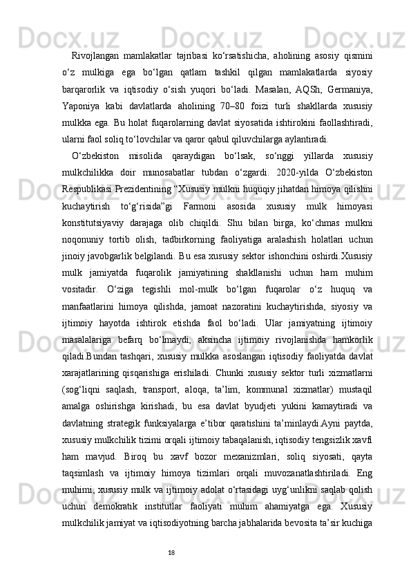 18Rivojlangan   mamlakatlar   tajribasi   ko‘rsatishicha,   aholining   asosiy   qismini
o‘z   mulkiga   ega   bo‘lgan   qatlam   tashkil   qilgan   mamlakatlarda   siyosiy
barqarorlik   va   iqtisodiy   o‘sish   yuqori   bo‘ladi.   Masalan,   AQSh,   Germaniya,
Yaponiya   kabi   davlatlarda   aholining   70–80   foizi   turli   shakllarda   xususiy
mulkka ega. Bu  holat  fuqarolarning davlat  siyosatida  ishtirokini  faollashtiradi,
ularni faol soliq to‘lovchilar va qaror qabul qiluvchilarga aylantiradi.
O‘zbekiston   misolida   qaraydigan   bo‘lsak,   so‘nggi   yillarda   xususiy
mulkchilikka   doir   munosabatlar   tubdan   o‘zgardi.   2020-yilda   O‘zbekiston
Respublikasi Prezidentining “Xususiy mulkni huquqiy jihatdan himoya qilishni
kuchaytirish   to‘g‘risida”gi   Farmoni   asosida   xususiy   mulk   himoyasi
konstitutsiyaviy   darajaga   olib   chiqildi.   Shu   bilan   birga,   ko‘chmas   mulkni
noqonuniy   tortib   olish,   tadbirkorning   faoliyatiga   aralashish   holatlari   uchun
jinoiy javobgarlik belgilandi. Bu esa xususiy sektor ishonchini oshirdi.Xususiy
mulk   jamiyatda   fuqarolik   jamiyatining   shakllanishi   uchun   ham   muhim
vositadir.   O‘ziga   tegishli   mol-mulk   bo‘lgan   fuqarolar   o‘z   huquq   va
manfaatlarini   himoya   qilishda,   jamoat   nazoratini   kuchaytirishda,   siyosiy   va
ijtimoiy   hayotda   ishtirok   etishda   faol   bo‘ladi.   Ular   jamiyatning   ijtimoiy
masalalariga   befarq   bo‘lmaydi,   aksincha   ijtimoiy   rivojlanishda   hamkorlik
qiladi.Bundan   tashqari,   xususiy   mulkka   asoslangan   iqtisodiy   faoliyatda   davlat
xarajatlarining   qisqarishiga   erishiladi.   Chunki   xususiy   sektor   turli   xizmatlarni
(sog‘liqni   saqlash,   transport,   aloqa,   ta’lim,   kommunal   xizmatlar)   mustaqil
amalga   oshirishga   kirishadi,   bu   esa   davlat   byudjeti   yukini   kamaytiradi   va
davlatning   strategik   funksiyalarga   e’tibor   qaratishini   ta’minlaydi.Ayni   paytda,
xususiy mulkchilik tizimi orqali ijtimoiy tabaqalanish, iqtisodiy tengsizlik xavfi
ham   mavjud.   Biroq   bu   xavf   bozor   mexanizmlari,   soliq   siyosati,   qayta
taqsimlash   va   ijtimoiy   himoya   tizimlari   orqali   muvozanatlashtiriladi.   Eng
muhimi, xususiy  mulk va ijtimoiy adolat  o‘rtasidagi  uyg‘unlikni  saqlab  qolish
uchun   demokratik   institutlar   faoliyati   muhim   ahamiyatga   ega.   Xususiy
mulkchilik jamiyat va iqtisodiyotning barcha jabhalarida bevosita ta’sir kuchiga 