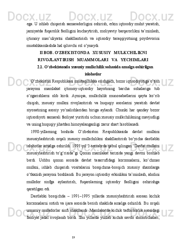 19ega. U ishlab chiqarish samaradorligini oshirish, erkin iqtisodiy muhit yaratish,
jamiyatda fuqarolik faolligini kuchaytirish, moliyaviy barqarorlikni ta’minlash,
ijtimoiy   mas’uliyatni   shakllantirish   va   iqtisodiy   taraqqiyotning   poydevorini
mustahkamlashda hal qiluvchi rol o‘ynaydi.
II BOB. O‘ZBEKISTONDA     XUSUSIY     MULKCHILIKNI
RIVOJLANTIRISH     MUAMMOLARI     VA     YECHIMLARI
2.1. O‘zbekistonda xususiy mulkchilik sohasida amalga oshirilgan
islohotlar
O‘zbekiston Respublikasi mustaqillikka erishgach, bozor iqtisodiyotiga o‘tish
jarayoni   mamlakat   ijtimoiy-iqtisodiy   hayotining   barcha   sohalariga   tub
o‘zgarishlarni   olib   kirdi.   Ayniqsa,   mulkchilik   munosabatlarini   qayta   ko‘rib
chiqish,   xususiy   mulkni   rivojlantirish   va   huquqiy   asoslarini   yaratish   davlat
siyosatining   asosiy   yo‘nalishlaridan   biriga   aylandi.   Chunki   har   qanday   bozor
iqtisodiyoti samarali faoliyat yuritishi uchun xususiy mulkchilikning mavjudligi
va uning huquqiy jihatdan himoyalanganligi zarur shart hisoblanadi.
1990-yillarning   boshida   O‘zbekiston   Respublikasida   davlat   mulkini
xususiylashtirish   orqali   xususiy   mulkchilikni   shakllantirish   bo‘yicha   dastlabki
islohotlar amalga oshirildi. 1991-yil 2-sentabrda qabul qilingan “Davlat mulkini
xususiylashtirish  to‘g‘risida”gi  Qonun mamlakat  tarixida yangi davrni  boshlab
berdi.   Ushbu   qonun   asosida   davlat   tasarrufidagi   korxonalarni,   ko‘chmas
mulkni,   ishlab   chiqarish   vositalarini   bosqichma-bosqich   xususiy   shaxslarga
o‘tkazish jarayoni boshlandi. Bu jarayon iqtisodiy erkinlikni ta’minlash, aholini
mulkdor   sinfga   aylantirish,   fuqarolarning   iqtisodiy   faolligini   oshirishga
qaratilgan edi.
Dastlabki   bosqichda   –   1991–1995   yillarda   xususiylashtirish   asosan   kichik
korxonalarni sotish va ijara asosida berish shaklida amalga oshirildi. Bu orqali
umumiy mulkdorlar sinfi shakllandi. Mamlakatda kichik tadbirkorlik asosidagi
faoliyat jadal rivojlanib bordi. Shu yillarda yuzlab kichik savdo shoxobchalari, 