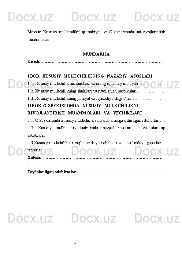 2Mavzu:   Xususiy   mulkchilikning   mohiyati   va   O‘zbekistonda   uni   rivojlantirish
muammolari
MUNDARIJA
Kirish …………………………………………………………………………….
.
I BOB.    XUSUSIY    MULKCHILIKNING     NAZARIY     ASOSLARI
1.1. Xususiy mulkchilik tushunchasi va uning iqtisodiy mohiyati ……………….
1.2. Xususiy mulkchilikning shakllari va rivojlanish bosqichlari ……..…………
1.3. Xususiy mulkchilikning jamiyat va iqtisodiyotdagi o‘rni …………………...
II BOB. O‘ZBEKISTONDA     XUSUSIY     MULKCHILIKNI 
RIVOJLANTIRISH     MUAMMOLARI     VA     YECHIMLARI
2.1. O‘zbekistonda xususiy mulkchilik sohasida amalga oshirilgan islohotlar …..
2.2.   Xususiy   mulkni   rivojlantirishda   mavjud   muammolar   va   ularning
sabablari ...
2.3.Xususiy mulkchilikni rivojlantirish yo‘nalishlari va taklif etilayotgan chora-
tadbirlar ……………………………………………….…………………………..
Xulosa ……………………………………………………………………………
.
Foydalanilgan adabiyotlar ……………………………………………………... 
