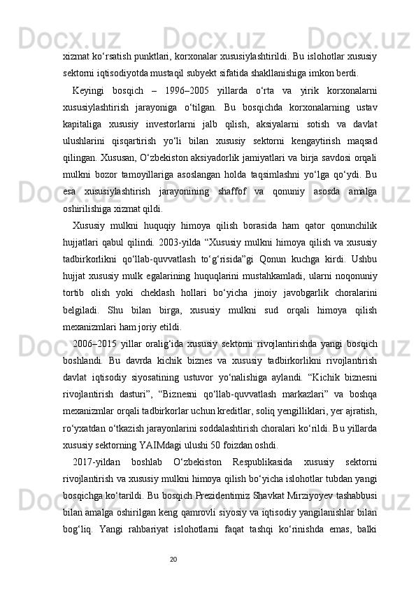 20xizmat ko‘rsatish punktlari, korxonalar xususiylashtirildi. Bu islohotlar xususiy
sektorni iqtisodiyotda mustaqil subyekt sifatida shakllanishiga imkon berdi.
Keyingi   bosqich   –   1996–2005   yillarda   o‘rta   va   yirik   korxonalarni
xususiylashtirish   jarayoniga   o‘tilgan.   Bu   bosqichda   korxonalarning   ustav
kapitaliga   xususiy   investorlarni   jalb   qilish,   aksiyalarni   sotish   va   davlat
ulushlarini   qisqartirish   yo‘li   bilan   xususiy   sektorni   kengaytirish   maqsad
qilingan. Xususan, O‘zbekiston aksiyadorlik jamiyatlari va birja savdosi orqali
mulkni   bozor   tamoyillariga   asoslangan   holda   taqsimlashni   yo‘lga   qo‘ydi.   Bu
esa   xususiylashtirish   jarayonining   shaffof   va   qonuniy   asosda   amalga
oshirilishiga xizmat qildi.
Xususiy   mulkni   huquqiy   himoya   qilish   borasida   ham   qator   qonunchilik
hujjatlari   qabul   qilindi.   2003-yilda   “Xususiy   mulkni   himoya   qilish   va   xususiy
tadbirkorlikni   qo‘llab-quvvatlash   to‘g‘risida”gi   Qonun   kuchga   kirdi.   Ushbu
hujjat   xususiy   mulk   egalarining   huquqlarini   mustahkamladi,   ularni   noqonuniy
tortib   olish   yoki   cheklash   hollari   bo‘yicha   jinoiy   javobgarlik   choralarini
belgiladi.   Shu   bilan   birga,   xususiy   mulkni   sud   orqali   himoya   qilish
mexanizmlari ham joriy etildi.
2006–2015   yillar   oralig‘ida   xususiy   sektorni   rivojlantirishda   yangi   bosqich
boshlandi.   Bu   davrda   kichik   biznes   va   xususiy   tadbirkorlikni   rivojlantirish
davlat   iqtisodiy   siyosatining   ustuvor   yo‘nalishiga   aylandi.   “Kichik   biznesni
rivojlantirish   dasturi”,   “Biznesni   qo‘llab-quvvatlash   markazlari”   va   boshqa
mexanizmlar orqali tadbirkorlar uchun kreditlar, soliq yengilliklari, yer ajratish,
ro‘yxatdan o‘tkazish jarayonlarini soddalashtirish choralari ko‘rildi. Bu yillarda
xususiy sektorning YAIMdagi ulushi 50 foizdan oshdi.
2017-yildan   boshlab   O‘zbekiston   Respublikasida   xususiy   sektorni
rivojlantirish va xususiy mulkni himoya qilish bo‘yicha islohotlar tubdan yangi
bosqichga ko‘tarildi. Bu bosqich Prezidentimiz Shavkat Mirziyoyev tashabbusi
bilan amalga oshirilgan keng qamrovli siyosiy va iqtisodiy yangilanishlar bilan
bog‘liq.   Yangi   rahbariyat   islohotlarni   faqat   tashqi   ko‘rinishda   emas,   balki 