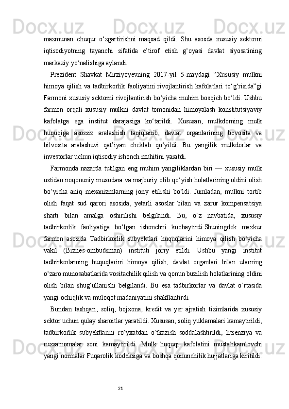 21mazmunan   chuqur   o‘zgartirishni   maqsad   qildi.   Shu   asosda   xususiy   sektorni
iqtisodiyotning   tayanchi   sifatida   e’tirof   etish   g‘oyasi   davlat   siyosatining
markaziy yo‘nalishiga aylandi.
Prezident   Shavkat   Mirziyoyevning   2017-yil   5-maydagi   “Xususiy   mulkni
himoya qilish  va  tadbirkorlik faoliyatini  rivojlantirish  kafolatlari   to‘g‘risida”gi
Farmoni xususiy sektorni rivojlantirish bo‘yicha muhim bosqich bo‘ldi. Ushbu
farmon   orqali   xususiy   mulkni   davlat   tomonidan   himoyalash   konstitutsiyaviy
kafolatga   ega   institut   darajasiga   ko‘tarildi.   Xususan,   mulkdorning   mulk
huquqiga   asossiz   aralashish   taqiqlanib,   davlat   organlarining   bevosita   va
bilvosita   aralashuvi   qat’iyan   cheklab   qo‘yildi.   Bu   yangilik   mulkdorlar   va
investorlar uchun iqtisodiy ishonch muhitini yaratdi.
Farmonda   nazarda   tutilgan   eng   muhim   yangiliklardan   biri   —   xususiy   mulk
ustidan noqonuniy musodara va majburiy olib qo‘yish holatlarining oldini olish
bo‘yicha   aniq   mexanizmlarning   joriy   etilishi   bo‘ldi.   Jumladan,   mulkni   tortib
olish   faqat   sud   qarori   asosida,   yetarli   asoslar   bilan   va   zarur   kompensatsiya
sharti   bilan   amalga   oshirilishi   belgilandi.   Bu,   o‘z   navbatida,   xususiy
tadbirkorlik   faoliyatiga   bo‘lgan   ishonchni   kuchaytirdi.Shuningdek   mazkur
farmon   asosida   Tadbirkorlik   subyektlari   huquqlarini   himoya   qilish   bo‘yicha
vakil   (Biznes-ombudsman)   instituti   joriy   etildi.   Ushbu   yangi   institut
tadbirkorlarning   huquqlarini   himoya   qilish,   davlat   organlari   bilan   ularning
o‘zaro munosabatlarida vositachilik qilish va qonun buzilish holatlarining oldini
olish   bilan   shug‘ullanishi   belgilandi.   Bu   esa   tadbirkorlar   va   davlat   o‘rtasida
yangi ochiqlik va muloqot madaniyatini shakllantirdi.
Bundan   tashqari,   soliq,   bojxona,   kredit   va   yer   ajratish   tizimlarida   xususiy
sektor uchun qulay sharoitlar yaratildi. Xususan, soliq yuklamalari kamaytirildi,
tadbirkorlik   subyektlarini   ro‘yxatdan   o‘tkazish   soddalashtirildi,   litsenziya   va
ruxsatnomalar   soni   kamaytirildi.   Mulk   huquqi   kafolatini   mustahkamlovchi
yangi normalar Fuqarolik kodeksiga va boshqa qonunchilik hujjatlariga kiritildi. 