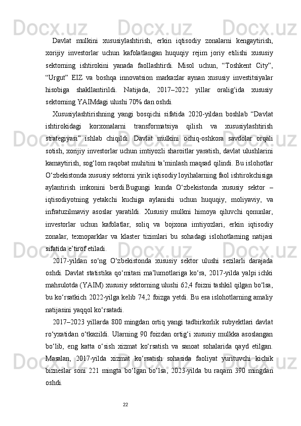 22Davlat   mulkini   xususiylashtirish,   erkin   iqtisodiy   zonalarni   kengaytirish,
xorijiy   investorlar   uchun   kafolatlangan   huquqiy   rejim   joriy   etilishi   xususiy
sektorning   ishtirokini   yanada   faollashtirdi.   Misol   uchun,   “Toshkent   City”,
“Urgut”   EIZ   va   boshqa   innovatsion   markazlar   aynan   xususiy   investitsiyalar
hisobiga   shakllantirildi.   Natijada,   2017–2022   yillar   oralig‘ida   xususiy
sektorning YAIMdagi ulushi 70% dan oshdi.
Xususiylashtirishning   yangi   bosqichi   sifatida   2020-yildan   boshlab   “Davlat
ishtirokidagi   korxonalarni   transformatsiya   qilish   va   xususiylashtirish
strategiyasi”   ishlab   chiqildi.   Davlat   mulkini   ochiq-oshkora   savdolar   orqali
sotish, xorijiy investorlar uchun imtiyozli sharoitlar yaratish, davlat ulushlarini
kamaytirish, sog‘lom raqobat muhitini ta’minlash maqsad qilindi. Bu islohotlar
O‘zbekistonda xususiy sektorni yirik iqtisodiy loyihalarning faol ishtirokchisiga
aylantirish   imkonini   berdi.Bugungi   kunda   O‘zbekistonda   xususiy   sektor   –
iqtisodiyotning   yetakchi   kuchiga   aylanishi   uchun   huquqiy,   moliyaviy,   va
infratuzilmaviy   asoslar   yaratildi.   Xususiy   mulkni   himoya   qiluvchi   qonunlar,
investorlar   uchun   kafolatlar,   soliq   va   bojxona   imtiyozlari,   erkin   iqtisodiy
zonalar,   texnoparklar   va   klaster   tizimlari   bu   sohadagi   islohotlarning   natijasi
sifatida e’tirof etiladi.
2017-yildan   so‘ng   O‘zbekistonda   xususiy   sektor   ulushi   sezilarli   darajada
oshdi.  Davlat  statistika  qo‘mitasi  ma’lumotlariga  ko‘ra,  2017-yilda  yalpi  ichki
mahsulotda (YAIM) xususiy sektorning ulushi 62,4 foizni tashkil qilgan bo‘lsa,
bu ko‘rsatkich 2022-yilga kelib 74,2 foizga yetdi. Bu esa islohotlarning amaliy
natijasini yaqqol ko‘rsatadi.
2017–2023  yillarda  800  mingdan  ortiq  yangi   tadbirkorlik  subyektlari  davlat
ro‘yxatidan   o‘tkazildi.   Ularning   90   foizdan   ortig‘i   xususiy   mulkka   asoslangan
bo‘lib,   eng   katta   o‘sish   xizmat   ko‘rsatish   va   sanoat   sohalarida   qayd   etilgan.
Masalan,   2017-yilda   xizmat   ko‘rsatish   sohasida   faoliyat   yurituvchi   kichik
bizneslar   soni   221   mingta   bo‘lgan   bo‘lsa,   2023-yilda   bu   raqam   390   mingdan
oshdi. 