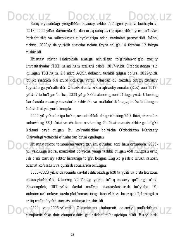 23Soliq   siyosatidagi   yengilliklar   xususiy   sektor   faolligini   yanada   kuchaytirdi.
2018–2022 yillar davomida 40 dan ortiq soliq turi qisqartirildi, ayrim to‘lovlar
birlashtirildi   va   mikrobiznes   subyektlariga   soliq   stavkalari   pasaytirildi.   Misol
uchun,   2020-yilda   yuridik   shaxslar   uchun   foyda   solig‘i   14   foizdan   12   foizga
tushirildi.
Xususiy   sektor   ishtirokida   amalga   oshirilgan   to‘g‘ridan-to‘g‘ri   xorijiy
investitsiyalar   (TXI)   hajmi   ham   sezilarli   oshdi.   2017-yilda   O‘zbekistonga   jalb
qilingan   TXI   hajmi   2,5   mlrd   AQSh   dollarini   tashkil   qilgan   bo‘lsa,   2022-yilda
bu   ko‘rsatkich   9,8   mlrd   dollarga   yetdi.   Ulardan   60   foizdan   ortig‘i   xususiy
loyihalarga yo‘naltirildi.   O‘zbekistonda erkin iqtisodiy zonalar (EIZ) soni 2017-
yilda 7 ta bo‘lgan bo‘lsa, 2023-yilga kelib ularning soni 21 taga yetdi. Ularning
barchasida   xususiy   investorlar   ishtiroki   va   mulkdorlik  huquqlari   kafolatlangan
holda faoliyat yuritilmoqda.
2022-yil yakunlariga ko‘ra, sanoat ishlab chiqarishining 76,5 foizi, xizmatlar
sohasining   88,1   foizi   va   chakana   savdoning   94   foizi   xususiy   sektorga   to‘g‘ri
kelgani   qayd   etilgan.   Bu   ko‘rsatkichlar   bo‘yicha   O‘zbekiston   Markaziy
Osiyodagi yetakchi o‘rinlardan birini egallagan.
Xususiy sektor tomonidan yaratilgan ish o‘rinlari soni ham ortmoqda. 2023-
yil yakuniga ko‘ra, mamlakat bo‘yicha yangi tashkil etilgan 450 mingdan ortiq
ish o‘rni xususiy sektor hissasiga to‘g‘ri kelgan. Eng ko‘p ish o‘rinlari sanoat,
xizmat ko‘rsatish va qurilish sohalarida ochilgan.
2020–2023 yillar davomida davlat ishtirokidagi 620 ta yirik va o‘rta korxona
xususiylashtirildi.   Ularning   70   foizga   yaqini   to‘liq   xususiy   qo‘llarga   o‘tdi.
Shuningdek,   2021-yilda   davlat   mulkini   xususiylashtirish   bo‘yicha   “E-
auksion.uz” onlayn savdo platformasi ishga tushirildi va bu orqali 2,4 mingdan
ortiq mulk obyekti xususiy sektorga topshirildi.
2024   va   2025-yillarda   O‘zbekiston   hukumati   xususiy   mulkchilikni
rivojlantirishga   doir   chuqurlashtirilgan   islohotlar   bosqichiga   o‘tdi.   Bu   yillarda 