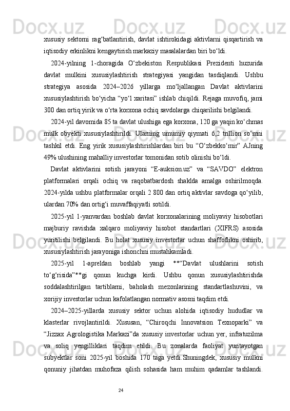 24xususiy   sektorni   rag‘batlantirish,   davlat   ishtirokidagi   aktivlarni   qisqartirish   va
iqtisodiy erkinlikni kengaytirish markaziy masalalardan biri bo‘ldi.
2024-yilning   1-choragida   O‘zbekiston   Respublikasi   Prezidenti   huzurida
davlat   mulkini   xususiylashtirish   strategiyasi   yangidan   tasdiqlandi.   Ushbu
strategiya   asosida   2024–2026   yillarga   mo‘ljallangan   Davlat   aktivlarini
xususiylashtirish bo‘yicha “yo‘l xaritasi” ishlab chiqildi. Rejaga muvofiq, jami
300 dan ortiq yirik va o‘rta korxona ochiq savdolarga chiqarilishi belgilandi.
2024-yil davomida 85 ta davlat ulushiga ega korxona, 120 ga yaqin ko‘chmas
mulk   obyekti   xususiylashtirildi.   Ularning   umumiy   qiymati   6,2   trillion   so‘mni
tashkil   etdi.   Eng   yirik   xususiylashtirishlardan   biri   bu   “O‘zbekko‘mir”   AJning
49% ulushining mahalliy investorlar tomonidan sotib olinishi bo‘ldi.
Davlat   aktivlarini   sotish   jarayoni   “E-auksion.uz”   va   “SAVDO”   elektron
platformalari   orqali   ochiq   va   raqobatbardosh   shaklda   amalga   oshirilmoqda.
2024-yilda ushbu platformalar orqali 2 800 dan ortiq aktivlar savdoga qo‘yilib,
ulardan 70% dan ortig‘i muvaffaqiyatli sotildi.
2025-yil   1-yanvardan   boshlab   davlat   korxonalarining   moliyaviy   hisobotlari
majburiy   ravishda   xalqaro   moliyaviy   hisobot   standartlari   (XIFRS)   asosida
yuritilishi   belgilandi.   Bu   holat   xususiy   investorlar   uchun   shaffoflikni   oshirib,
xususiylashtirish jarayoniga ishonchni mustahkamladi.
2025-yil   1-apreldan   boshlab   yangi   **“Davlat   ulushlarini   sotish
to‘g‘risida”**gi   qonun   kuchga   kirdi.   Ushbu   qonun   xususiylashtirishda
soddalashtirilgan   tartiblarni,   baholash   mezonlarining   standartlashuvini,   va
xorijiy investorlar uchun kafolatlangan normativ asosni taqdim etdi.
2024–2025-yillarda   xususiy   sektor   uchun   alohida   iqtisodiy   hududlar   va
klasterlar   rivojlantirildi.   Xususan,   “Chiroqchi   Innovatsion   Texnoparki”   va
“Jizzax   Agrologistika   Markazi”da   xususiy   investorlar   uchun   yer,   infratuzilma
va   soliq   yengilliklari   taqdim   etildi.   Bu   zonalarda   faoliyat   yuritayotgan
subyektlar   soni   2025-yil   boshida   170   taga   yetdi.Shuningdek,   xususiy   mulkni
qonuniy   jihatdan   muhofaza   qilish   sohasida   ham   muhim   qadamlar   tashlandi. 
