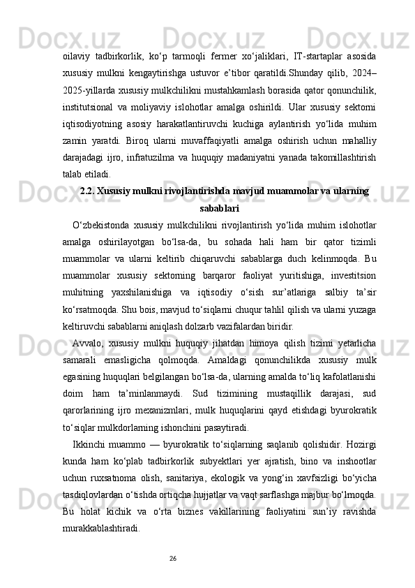 26oilaviy   tadbirkorlik,   ko‘p   tarmoqli   fermer   xo‘jaliklari,   IT-startaplar   asosida
xususiy   mulkni   kengaytirishga   ustuvor   e’tibor   qaratildi.Shunday   qilib,   2024–
2025-yillarda xususiy mulkchilikni mustahkamlash borasida qator qonunchilik,
institutsional   va   moliyaviy   islohotlar   amalga   oshirildi.   Ular   xususiy   sektorni
iqtisodiyotning   asosiy   harakatlantiruvchi   kuchiga   aylantirish   yo‘lida   muhim
zamin   yaratdi.   Biroq   ularni   muvaffaqiyatli   amalga   oshirish   uchun   mahalliy
darajadagi   ijro,   infratuzilma   va   huquqiy   madaniyatni   yanada   takomillashtirish
talab etiladi.
2.2. Xususiy mulkni rivojlantirishda mavjud muammolar va ularning
sabablari
O‘zbekistonda   xususiy   mulkchilikni   rivojlantirish   yo‘lida   muhim   islohotlar
amalga   oshirilayotgan   bo‘lsa-da,   bu   sohada   hali   ham   bir   qator   tizimli
muammolar   va   ularni   keltirib   chiqaruvchi   sabablarga   duch   kelinmoqda.   Bu
muammolar   xususiy   sektorning   barqaror   faoliyat   yuritishiga,   investitsion
muhitning   yaxshilanishiga   va   iqtisodiy   o‘sish   sur’atlariga   salbiy   ta’sir
ko‘rsatmoqda. Shu bois, mavjud to‘siqlarni chuqur tahlil qilish va ularni yuzaga
keltiruvchi sabablarni aniqlash dolzarb vazifalardan biridir.
Avvalo,   xususiy   mulkni   huquqiy   jihatdan   himoya   qilish   tizimi   yetarlicha
samarali   emasligicha   qolmoqda.   Amaldagi   qonunchilikda   xususiy   mulk
egasining huquqlari belgilangan bo‘lsa-da, ularning amalda to‘liq kafolatlanishi
doim   ham   ta’minlanmaydi.   Sud   tizimining   mustaqillik   darajasi,   sud
qarorlarining   ijro   mexanizmlari,   mulk   huquqlarini   qayd   etishdagi   byurokratik
to‘siqlar mulkdorlarning ishonchini pasaytiradi.
Ikkinchi   muammo   —   byurokratik   to‘siqlarning   saqlanib   qolishidir.   Hozirgi
kunda   ham   ko‘plab   tadbirkorlik   subyektlari   yer   ajratish,   bino   va   inshootlar
uchun   ruxsatnoma   olish,   sanitariya,   ekologik   va   yong‘in   xavfsizligi   bo‘yicha
tasdiqlovlardan o‘tishda ortiqcha hujjatlar va vaqt sarflashga majbur bo‘lmoqda.
Bu   holat   kichik   va   o‘rta   biznes   vakillarining   faoliyatini   sun’iy   ravishda
murakkablashtiradi. 