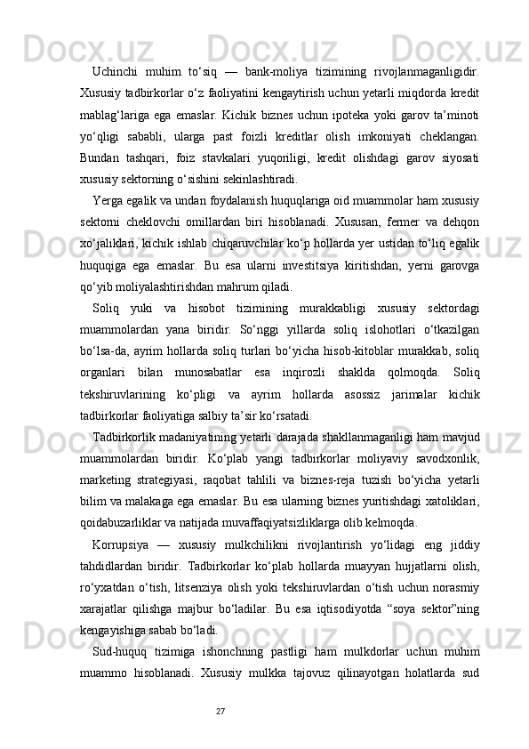 27Uchinchi   muhim   to‘siq   —   bank-moliya   tizimining   rivojlanmaganligidir.
Xususiy tadbirkorlar o‘z faoliyatini kengaytirish uchun yetarli miqdorda kredit
mablag‘lariga   ega   emaslar.   Kichik   biznes   uchun   ipoteka   yoki   garov   ta’minoti
yo‘qligi   sababli,   ularga   past   foizli   kreditlar   olish   imkoniyati   cheklangan.
Bundan   tashqari,   foiz   stavkalari   yuqoriligi,   kredit   olishdagi   garov   siyosati
xususiy sektorning o‘sishini sekinlashtiradi.
Yerga egalik va undan foydalanish huquqlariga oid muammolar ham xususiy
sektorni   cheklovchi   omillardan   biri   hisoblanadi.   Xususan,   fermer   va   dehqon
xo‘jaliklari, kichik ishlab chiqaruvchilar ko‘p hollarda yer ustidan to‘liq egalik
huquqiga   ega   emaslar.   Bu   esa   ularni   investitsiya   kiritishdan,   yerni   garovga
qo‘yib moliyalashtirishdan mahrum qiladi.
Soliq   yuki   va   hisobot   tizimining   murakkabligi   xususiy   sektordagi
muammolardan   yana   biridir.   So‘nggi   yillarda   soliq   islohotlari   o‘tkazilgan
bo‘lsa-da,  ayrim  hollarda  soliq  turlari  bo‘yicha  hisob-kitoblar   murakkab,   soliq
organlari   bilan   munosabatlar   esa   inqirozli   shaklda   qolmoqda.   Soliq
tekshiruvlarining   ko‘pligi   va   ayrim   hollarda   asossiz   jarimalar   kichik
tadbirkorlar faoliyatiga salbiy ta’sir ko‘rsatadi.
Tadbirkorlik madaniyatining yetarli darajada shakllanmaganligi ham mavjud
muammolardan   biridir.   Ko‘plab   yangi   tadbirkorlar   moliyaviy   savodxonlik,
marketing   strategiyasi,   raqobat   tahlili   va   biznes-reja   tuzish   bo‘yicha   yetarli
bilim va malakaga ega emaslar. Bu esa ularning biznes yuritishdagi xatoliklari,
qoidabuzarliklar va natijada muvaffaqiyatsizliklarga olib kelmoqda.
Korrupsiya   —   xususiy   mulkchilikni   rivojlantirish   yo‘lidagi   eng   jiddiy
tahdidlardan   biridir.   Tadbirkorlar   ko‘plab   hollarda   muayyan   hujjatlarni   olish,
ro‘yxatdan   o‘tish,   litsenziya   olish   yoki   tekshiruvlardan   o‘tish   uchun   norasmiy
xarajatlar   qilishga   majbur   bo‘ladilar.   Bu   esa   iqtisodiyotda   “soya   sektor”ning
kengayishiga sabab bo‘ladi.
Sud-huquq   tizimiga   ishonchning   pastligi   ham   mulkdorlar   uchun   muhim
muammo   hisoblanadi.   Xususiy   mulkka   tajovuz   qilinayotgan   holatlarda   sud 