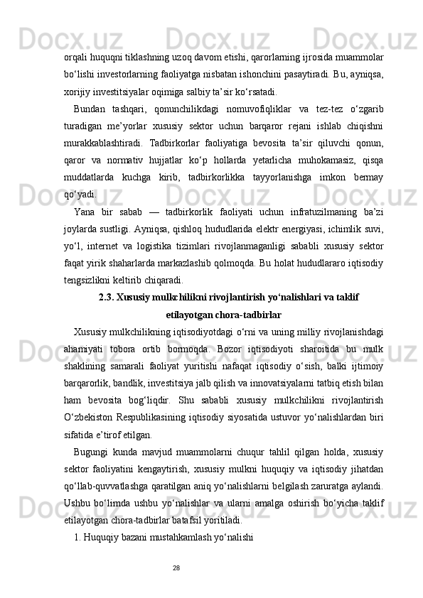 28orqali huquqni tiklashning uzoq davom etishi, qarorlarning ijrosida muammolar
bo‘lishi investorlarning faoliyatga nisbatan ishonchini pasaytiradi. Bu, ayniqsa,
xorijiy investitsiyalar oqimiga salbiy ta’sir ko‘rsatadi.
Bundan   tashqari,   qonunchilikdagi   nomuvofiqliklar   va   tez-tez   o‘zgarib
turadigan   me’yorlar   xususiy   sektor   uchun   barqaror   rejani   ishlab   chiqishni
murakkablashtiradi.   Tadbirkorlar   faoliyatiga   bevosita   ta’sir   qiluvchi   qonun,
qaror   va   normativ   hujjatlar   ko‘p   hollarda   yetarlicha   muhokamasiz,   qisqa
muddatlarda   kuchga   kirib,   tadbirkorlikka   tayyorlanishga   imkon   bermay
qo‘yadi.
Yana   bir   sabab   —   tadbirkorlik   faoliyati   uchun   infratuzilmaning   ba’zi
joylarda sustligi. Ayniqsa, qishloq hududlarida elektr energiyasi, ichimlik suvi,
yo‘l,   internet   va   logistika   tizimlari   rivojlanmaganligi   sababli   xususiy   sektor
faqat yirik shaharlarda markazlashib qolmoqda. Bu holat hududlararo iqtisodiy
tengsizlikni keltirib chiqaradi.
2.3. Xususiy mulkchilikni rivojlantirish yo‘nalishlari va taklif
etilayotgan chora-tadbirlar
Xususiy mulkchilikning iqtisodiyotdagi o‘rni va uning milliy rivojlanishdagi
ahamiyati   tobora   ortib   bormoqda.   Bozor   iqtisodiyoti   sharoitida   bu   mulk
shaklining   samarali   faoliyat   yuritishi   nafaqat   iqtisodiy   o‘sish,   balki   ijtimoiy
barqarorlik, bandlik, investitsiya jalb qilish va innovatsiyalarni tatbiq etish bilan
ham   bevosita   bog‘liqdir.   Shu   sababli   xususiy   mulkchilikni   rivojlantirish
O‘zbekiston   Respublikasining   iqtisodiy   siyosatida   ustuvor   yo‘nalishlardan   biri
sifatida e’tirof etilgan.
Bugungi   kunda   mavjud   muammolarni   chuqur   tahlil   qilgan   holda,   xususiy
sektor   faoliyatini   kengaytirish,   xususiy   mulkni   huquqiy   va   iqtisodiy   jihatdan
qo‘llab-quvvatlashga qaratilgan aniq yo‘nalishlarni belgilash zaruratga aylandi.
Ushbu   bo‘limda   ushbu   yo‘nalishlar   va   ularni   amalga   oshirish   bo‘yicha   taklif
etilayotgan chora-tadbirlar batafsil yoritiladi.
1. Huquqiy bazani mustahkamlash yo‘nalishi 