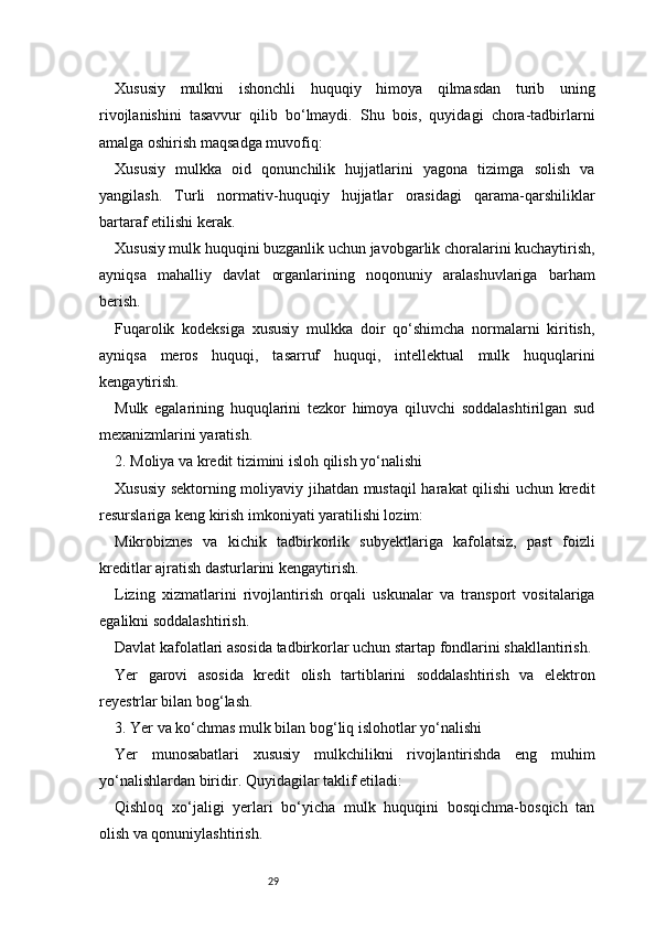 29Xususiy   mulkni   ishonchli   huquqiy   himoya   qilmasdan   turib   uning
rivojlanishini   tasavvur   qilib   bo‘lmaydi.   Shu   bois,   quyidagi   chora-tadbirlarni
amalga oshirish maqsadga muvofiq:
Xususiy   mulkka   oid   qonunchilik   hujjatlarini   yagona   tizimga   solish   va
yangilash.   Turli   normativ-huquqiy   hujjatlar   orasidagi   qarama-qarshiliklar
bartaraf etilishi kerak.
Xususiy mulk huquqini buzganlik uchun javobgarlik choralarini kuchaytirish,
ayniqsa   mahalliy   davlat   organlarining   noqonuniy   aralashuvlariga   barham
berish.
Fuqarolik   kodeksiga   xususiy   mulkka   doir   qo‘shimcha   normalarni   kiritish,
ayniqsa   meros   huquqi,   tasarruf   huquqi,   intellektual   mulk   huquqlarini
kengaytirish.
Mulk   egalarining   huquqlarini   tezkor   himoya   qiluvchi   soddalashtirilgan   sud
mexanizmlarini yaratish.
2. Moliya va kredit tizimini isloh qilish yo‘nalishi
Xususiy sektorning moliyaviy jihatdan mustaqil harakat qilishi uchun kredit
resurslariga keng kirish imkoniyati yaratilishi lozim:
Mikrobiznes   va   kichik   tadbirkorlik   subyektlariga   kafolatsiz,   past   foizli
kreditlar ajratish dasturlarini kengaytirish.
Lizing   xizmatlarini   rivojlantirish   orqali   uskunalar   va   transport   vositalariga
egalikni soddalashtirish.
Davlat kafolatlari asosida tadbirkorlar uchun startap fondlarini shakllantirish.
Yer   garovi   asosida   kredit   olish   tartiblarini   soddalashtirish   va   elektron
reyestrlar bilan bog‘lash.
3. Yer va ko‘chmas mulk bilan bog‘liq islohotlar yo‘nalishi
Yer   munosabatlari   xususiy   mulkchilikni   rivojlantirishda   eng   muhim
yo‘nalishlardan biridir. Quyidagilar taklif etiladi:
Qishloq   xo‘jaligi   yerlari   bo‘yicha   mulk   huquqini   bosqichma-bosqich   tan
olish va qonuniylashtirish. 
