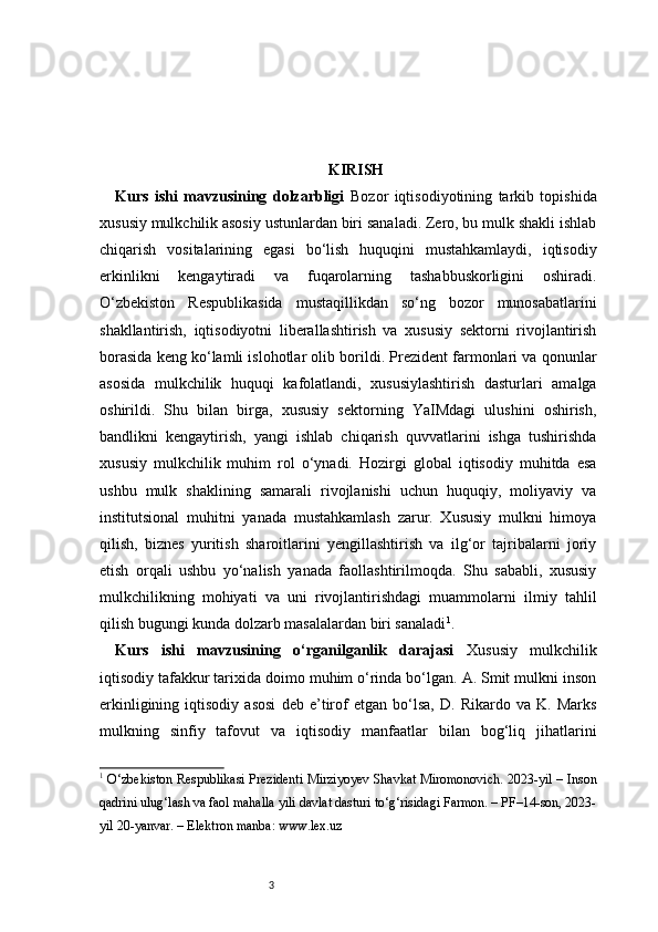 3 KIRISH
Kurs   ishi   mavzusining   dolzarbligi   Bozor   iqtisodiyotining   tarkib   topishida
xususiy mulkchilik asosiy ustunlardan biri sanaladi. Zero, bu mulk shakli ishlab
chiqarish   vositalarining   egasi   bo‘lish   huquqini   mustahkamlaydi,   iqtisodiy
erkinlikni   kengaytiradi   va   fuqarolarning   tashabbuskorligini   oshiradi.
O‘zbekiston   Respublikasida   mustaqillikdan   so‘ng   bozor   munosabatlarini
shakllantirish,   iqtisodiyotni   liberallashtirish   va   xususiy   sektorni   rivojlantirish
borasida keng ko‘lamli islohotlar olib borildi. Prezident farmonlari va qonunlar
asosida   mulkchilik   huquqi   kafolatlandi,   xususiylashtirish   dasturlari   amalga
oshirildi.   Shu   bilan   birga,   xususiy   sektorning   YaIMdagi   ulushini   oshirish,
bandlikni   kengaytirish,   yangi   ishlab   chiqarish   quvvatlarini   ishga   tushirishda
xususiy   mulkchilik   muhim   rol   o‘ynadi.   Hozirgi   global   iqtisodiy   muhitda   esa
ushbu   mulk   shaklining   samarali   rivojlanishi   uchun   huquqiy,   moliyaviy   va
institutsional   muhitni   yanada   mustahkamlash   zarur.   Xususiy   mulkni   himoya
qilish,   biznes   yuritish   sharoitlarini   yengillashtirish   va   ilg‘or   tajribalarni   joriy
etish   orqali   ushbu   yo‘nalish   yanada   faollashtirilmoqda.   Shu   sababli,   xususiy
mulkchilikning   mohiyati   va   uni   rivojlantirishdagi   muammolarni   ilmiy   tahlil
qilish bugungi kunda dolzarb masalalardan biri sanaladi 1
.
Kurs   ishi   mavzusining   o‘rganilganlik   darajasi   Xususiy   mulkchilik
iqtisodiy tafakkur tarixida doimo muhim o‘rinda bo‘lgan. A. Smit mulkni inson
erkinligining   iqtisodiy   asosi   deb   e’tirof   etgan   bo‘lsa,   D.   Rikardo   va   K.   Marks
mulkning   sinfiy   tafovut   va   iqtisodiy   manfaatlar   bilan   bog‘liq   jihatlarini
1
  O‘zbekiston Respublikasi Prezidenti Mirziyoyev Shavkat Miromonovich. 2023-yil – Inson
qadrini ulug‘lash va faol mahalla yili davlat dasturi to‘g‘risidagi Farmon. – PF–14-son, 2023-
yil 20-yanvar. – Elektron manba: www.lex.uz 