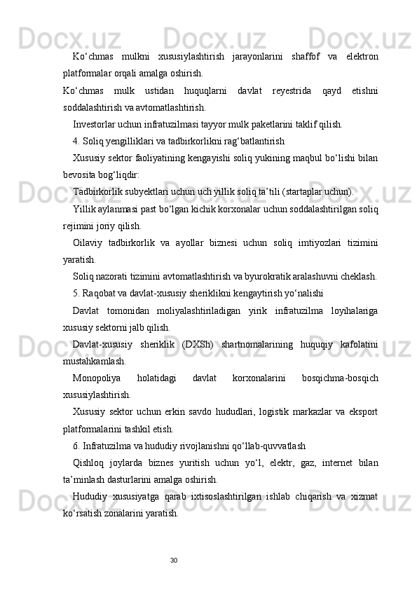 30Ko‘chmas   mulkni   xususiylashtirish   jarayonlarini   shaffof   va   elektron
platformalar orqali amalga oshirish.
Ko‘chmas   mulk   ustidan   huquqlarni   davlat   reyestrida   qayd   etishni
soddalashtirish va avtomatlashtirish.
Investorlar uchun infratuzilmasi tayyor mulk paketlarini taklif qilish.
4. Soliq yengilliklari va tadbirkorlikni rag‘batlantirish
Xususiy sektor faoliyatining kengayishi soliq yukining maqbul bo‘lishi bilan
bevosita bog‘liqdir:
Tadbirkorlik subyektlari uchun uch yillik soliq ta’tili (startaplar uchun).
Yillik aylanmasi past bo‘lgan kichik korxonalar uchun soddalashtirilgan soliq
rejimini joriy qilish.
Oilaviy   tadbirkorlik   va   ayollar   biznesi   uchun   soliq   imtiyozlari   tizimini
yaratish.
Soliq nazorati tizimini avtomatlashtirish va byurokratik aralashuvni cheklash.
5. Raqobat va davlat-xususiy sheriklikni kengaytirish yo‘nalishi
Davlat   tomonidan   moliyalashtiriladigan   yirik   infratuzilma   loyihalariga
xususiy sektorni jalb qilish.
Davlat-xususiy   sheriklik   (DXSh)   shartnomalarining   huquqiy   kafolatini
mustahkamlash.
Monopoliya   holatidagi   davlat   korxonalarini   bosqichma-bosqich
xususiylashtirish.
Xususiy   sektor   uchun   erkin   savdo   hududlari,   logistik   markazlar   va   eksport
platformalarini tashkil etish.
6. Infratuzilma va hududiy rivojlanishni qo‘llab-quvvatlash
Qishloq   joylarda   biznes   yuritish   uchun   yo‘l,   elektr,   gaz,   internet   bilan
ta’minlash dasturlarini amalga oshirish.
Hududiy   xususiyatga   qarab   ixtisoslashtirilgan   ishlab   chiqarish   va   xizmat
ko‘rsatish zonalarini yaratish. 