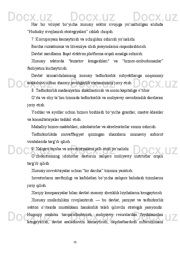31Har   bir   viloyat   bo‘yicha   xususiy   sektor   rivojiga   yo‘naltirilgan   alohida
“Hududiy rivojlanish strategiyalari” ishlab chiqish.
7. Korrupsiyani kamaytirish va ochiqlikni oshirish yo‘nalishi
Barcha ruxsatnoma va litsenziya olish jarayonlarini raqamlashtirish.
Davlat xaridlarini faqat elektron platforma orqali amalga oshirish.
Xususiy   sektorda   "kuzatuv   kengashlari"   va   “biznes-ombudsmanlar”
faoliyatini kuchaytirish.
Davlat   xizmatchilarining   xususiy   tadbirkorlik   subyektlariga   noqonuniy
aralashuvi uchun shaxsiy javobgarlik mexanizmini joriy etish.
8. Tadbirkorlik madaniyatini shakllantirish va inson kapitaliga e’tibor
O‘rta va oliy ta’lim tizimida tadbirkorlik va moliyaviy savodxonlik darslarini
joriy etish.
Yoshlar   va ayollar  uchun  biznes  boshlash   bo‘yicha  grantlar, master-klasslar
va konsultatsiyalar tashkil etish.
Mahalliy biznes maktablari, inkubatorlar va akseleratorlar sonini oshirish.
Tadbirkorlikda   muvaffaqiyat   qozongan   shaxslarni   ommaviy   axborot
vositalarida targ‘ib qilish.
9. Xalqaro tajriba va investitsiyalarni jalb etish yo‘nalishi
O‘zbekistonning   islohotlar   dasturini   xalqaro   moliyaviy   institutlar   orqali
targ‘ib qilish.
Xususiy investitsiyalar uchun “bir darcha” tizimini yaratish.
Investorlarni   xavfsizligi   va   kafolatlari   bo‘yicha   xalqaro  baholash   tizimlarini
joriy qilish.
Xorijiy kompaniyalar bilan davlat-xususiy sheriklik loyihalarini kengaytirish.
Xususiy   mulkchilikni   rivojlantirish   —   bu   davlat,   jamiyat   va   tadbirkorlik
sektori   o‘rtasida   mustahkam   hamkorlik   talab   qiluvchi   strategik   jarayondir.
Huquqiy   muhitni   barqarorlashtirish,   moliyaviy   resurslardan   foydalanishni
kengaytirish,   davlat   aralashuvini   kamaytirish,   raqobatbardosh   infratuzilmani 