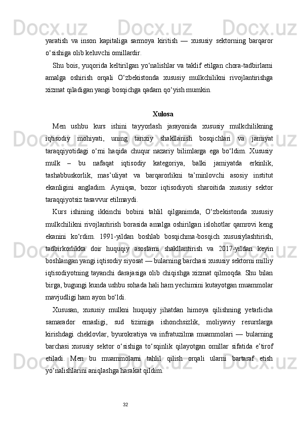 32yaratish   va   inson   kapitaliga   sarmoya   kiritish   —   xususiy   sektorning   barqaror
o‘sishiga olib keluvchi omillardir.
Shu bois, yuqorida keltirilgan yo‘nalishlar va taklif etilgan chora-tadbirlarni
amalga   oshirish   orqali   O‘zbekistonda   xususiy   mulkchilikni   rivojlantirishga
xizmat qiladigan yangi bosqichga qadam qo‘yish mumkin.
Xulosa
Men   ushbu   kurs   ishini   tayyorlash   jarayonida   xususiy   mulkchilikning
iqtisodiy   mohiyati,   uning   tarixiy   shakllanish   bosqichlari   va   jamiyat
taraqqiyotidagi   o‘rni   haqida   chuqur   nazariy   bilimlarga   ega   bo‘ldim.   Xususiy
mulk   –   bu   nafaqat   iqtisodiy   kategoriya,   balki   jamiyatda   erkinlik,
tashabbuskorlik,   mas’uliyat   va   barqarorlikni   ta’minlovchi   asosiy   institut
ekanligini   angladim.   Ayniqsa,   bozor   iqtisodiyoti   sharoitida   xususiy   sektor
taraqqiyotsiz tasavvur etilmaydi.
Kurs   ishining   ikkinchi   bobini   tahlil   qilganimda,   O‘zbekistonda   xususiy
mulkchilikni   rivojlantirish   borasida   amalga  oshirilgan   islohotlar   qamrovi   keng
ekanini   ko‘rdim.   1991-yildan   boshlab   bosqichma-bosqich   xususiylashtirish,
tadbirkorlikka   doir   huquqiy   asoslarni   shakllantirish   va   2017-yildan   keyin
boshlangan yangi iqtisodiy siyosat — bularning barchasi xususiy sektorni milliy
iqtisodiyotning   tayanchi   darajasiga   olib   chiqishga   xizmat   qilmoqda.   Shu   bilan
birga, bugungi kunda ushbu sohada hali ham yechimini kutayotgan muammolar
mavjudligi ham ayon bo‘ldi.
Xususan,   xususiy   mulkni   huquqiy   jihatdan   himoya   qilishning   yetarlicha
samarador   emasligi,   sud   tizimiga   ishonchsizlik,   moliyaviy   resurslarga
kirishdagi   cheklovlar,   byurokratiya   va   infratuzilma   muammolari   —   bularning
barchasi   xususiy   sektor   o‘sishiga   to‘sqinlik   qilayotgan   omillar   sifatida   e’tirof
etiladi.   Men   bu   muammolarni   tahlil   qilish   orqali   ularni   bartaraf   etish
yo‘nalishlarini aniqlashga harakat qildim. 