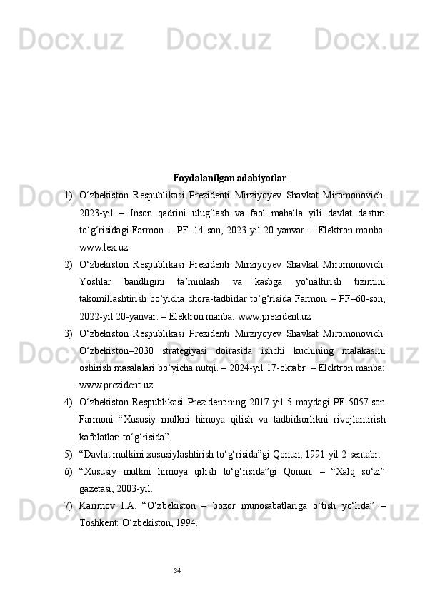 34Foydalanilgan adabiyotlar
1) O‘zbekiston   Respublikasi   Prezidenti   Mirziyoyev   Shavkat   Miromonovich.
2023-yil   –   Inson   qadrini   ulug‘lash   va   faol   mahalla   yili   davlat   dasturi
to‘g‘risidagi Farmon. – PF–14-son, 2023-yil 20-yanvar. – Elektron manba:
www.lex.uz
2) O‘zbekiston   Respublikasi   Prezidenti   Mirziyoyev   Shavkat   Miromonovich.
Yoshlar   bandligini   ta’minlash   va   kasbga   yo‘naltirish   tizimini
takomillashtirish bo‘yicha chora-tadbirlar to‘g‘risida Farmon. – PF–60-son,
2022-yil 20-yanvar. – Elektron manba: www.prezident.uz
3) O‘zbekiston   Respublikasi   Prezidenti   Mirziyoyev   Shavkat   Miromonovich.
O‘zbekiston–2030   strategiyasi   doirasida   ishchi   kuchining   malakasini
oshirish masalalari bo‘yicha nutqi. – 2024-yil 17-oktabr. – Elektron manba:
www.prezident.uz
4) O‘zbekiston   Respublikasi   Prezidentining   2017-yil   5-maydagi   PF-5057-son
Farmoni   “Xususiy   mulkni   himoya   qilish   va   tadbirkorlikni   rivojlantirish
kafolatlari to‘g‘risida”.
5) “Davlat mulkini xususiylashtirish to‘g‘risida”gi Qonun, 1991-yil 2-sentabr.
6) “Xususiy   mulkni   himoya   qilish   to‘g‘risida”gi   Qonun.   –   “Xalq   so‘zi”
gazetasi, 2003-yil.
7) Karimov   I.A.   “O‘zbekiston   –   bozor   munosabatlariga   o‘tish   yo‘lida”   –
Toshkent: O‘zbekiston, 1994. 