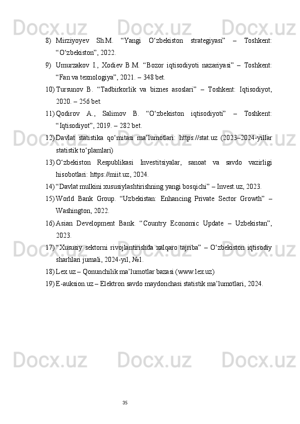 358) Mirziyoyev   Sh.M.   “Yangi   O‘zbekiston   strategiyasi”   –   Toshkent:
“O‘zbekiston”, 2022.
9) Umurzakov   I.,   Xodiev   B.M.   “Bozor   iqtisodiyoti   nazariyasi”   –   Toshkent:
“Fan va texnologiya”, 2021. – 348 bet.
10) Tursunov   B.   “Tadbirkorlik   va   biznes   asoslari”   –   Toshkent:   Iqtisodiyot,
2020. – 256 bet.
11) Qodirov   A.,   Salimov   B.   “O‘zbekiston   iqtisodiyoti”   –   Toshkent:
“Iqtisodiyot”, 2019. – 282 bet.
12) Davlat   statistika   qo‘mitasi   ma’lumotlari:   https://stat.uz   (2023–2024-yillar
statistik to‘plamlari)
13) O‘zbekiston   Respublikasi   Investitsiyalar,   sanoat   va   savdo   vazirligi
hisobotlari: https://miit.uz, 2024.
14) “Davlat mulkini xususiylashtirishning yangi bosqichi” – Invest.uz, 2023.
15) World   Bank   Group.   “Uzbekistan:   Enhancing   Private   Sector   Growth”   –
Washington, 2022.
16) Asian   Development   Bank.   “Country   Economic   Update   –   Uzbekistan”,
2023.
17) “Xususiy   sektorni   rivojlantirishda   xalqaro   tajriba”   –   O‘zbekiston   iqtisodiy
sharhlari jurnali, 2024-yil, №1.
18) Lex.uz – Qonunchilik ma’lumotlar bazasi (www.lex.uz)
19) E-auksion.uz – Elektron savdo maydonchasi statistik ma’lumotlari, 2024. 