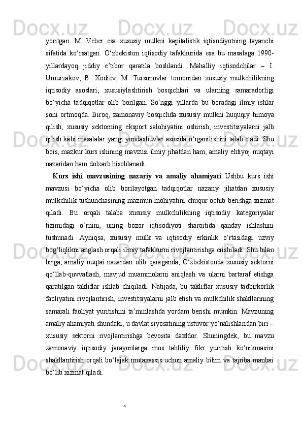 4yoritgan.   M.   Veber   esa   xususiy   mulkni   kapitalistik   iqtisodiyotning   tayanchi
sifatida   ko‘rsatgan.   O‘zbekiston   iqtisodiy   tafakkurida   esa   bu   masalaga   1990-
yillardayoq   jiddiy   e’tibor   qaratila   boshlandi.   Mahalliy   iqtisodchilar   –   I.
Umurzakov,   B.   Xodiev,   M.   Tursunovlar   tomonidan   xususiy   mulkchilikning
iqtisodiy   asoslari,   xususiylashtirish   bosqichlari   va   ularning   samaradorligi
bo‘yicha   tadqiqotlar   olib   borilgan.   So‘nggi   yillarda   bu   boradagi   ilmiy   ishlar
soni   ortmoqda.   Biroq,   zamonaviy   bosqichda   xususiy   mulkni   huquqiy   himoya
qilish,   xususiy   sektorning   eksport   salohiyatini   oshirish,   investitsiyalarni   jalb
qilish kabi masalalar yangi yondashuvlar asosida o‘rganilishini talab etadi. Shu
bois, mazkur kurs ishining mavzusi ilmiy jihatdan ham, amaliy ehtiyoj nuqtayi
nazaridan ham dolzarb hisoblanadi.
Kurs   ishi   mavzusining   nazariy   va   amaliy   ahamiyati   Ushbu   kurs   ishi
mavzusi   bo‘yicha   olib   borilayotgan   tadqiqotlar   nazariy   jihatdan   xususiy
mulkchilik tushunchasining  mazmun-mohiyatini  chuqur  ochib berishga xizmat
qiladi.   Bu   orqali   talaba   xususiy   mulkchilikning   iqtisodiy   kategoriyalar
tizimidagi   o‘rnini,   uning   bozor   iqtisodiyoti   sharoitida   qanday   ishlashini
tushunadi.   Ayniqsa,   xususiy   mulk   va   iqtisodiy   erkinlik   o‘rtasidagi   uzviy
bog‘liqlikni anglash orqali ilmiy tafakkurni rivojlantirishga erishiladi. Shu bilan
birga,   amaliy   nuqtai   nazardan   olib   qaraganda,   O‘zbekistonda   xususiy   sektorni
qo‘llab-quvvatlash,   mavjud   muammolarni   aniqlash   va   ularni   bartaraf   etishga
qaratilgan   takliflar   ishlab   chiqiladi.   Natijada,   bu   takliflar   xususiy   tadbirkorlik
faoliyatini rivojlantirish, investitsiyalarni jalb etish va mulkchilik shakllarining
samarali  faoliyat   yuritishini  ta’minlashda   yordam  berishi  mumkin.  Mavzuning
amaliy ahamiyati shundaki, u davlat siyosatining ustuvor yo‘nalishlaridan biri –
xususiy   sektorni   rivojlantirishga   bevosita   daxldor.   Shuningdek,   bu   mavzu
zamonaviy   iqtisodiy   jarayonlarga   mos   tahliliy   fikr   yuritish   ko‘nikmasini
shakllantirish orqali bo‘lajak mutaxassis uchun amaliy bilim va tajriba manbai
bo‘lib xizmat qiladi. 