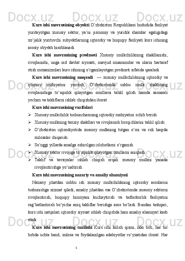5Kurs ishi mavzusining obyekti   O‘zbekiston Respublikasi hududida faoliyat
yuritayotgan   xususiy   sektor,   ya’ni   jismoniy   va   yuridik   shaxslar   egaligidagi
xo‘jalik   yurituvchi   subyektlarning   iqtisodiy   va   huquqiy   faoliyati   kurs   ishining
asosiy obyekti hisoblanadi.
Kurs   ishi   mavzusining   predmeti   Xususiy   mulkchilikning   shakllanishi,
rivojlanishi,   unga   oid   davlat   siyosati,   mavjud   muammolar   va   ularni   bartaraf
etish mexanizmlari kurs ishining o‘rganilayotgan predmeti sifatida qaraladi.
Kurs   ishi   mavzusining   maqsadi     —   xususiy   mulkchilikning   iqtisodiy   va
ijtimoiy   mohiyatini   yoritish,   O‘zbekistonda   ushbu   mulk   shaklining
rivojlanishiga   to‘sqinlik   qilayotgan   omillarni   tahlil   qilish   hamda   samarali
yechim va takliflarni ishlab chiqishdan iborat.
Kurs ishi mavzusining vazifalari
 Xususiy mulkchilik tushunchasining iqtisodiy mohiyatini ochib berish
 Xususiy mulkning tarixiy shakllari va rivojlanish bosqichlarini tahlil qilish
 O‘zbekiston   iqtisodiyotida   xususiy   mulkning   tutgan   o‘rni   va   roli   haqida
xulosalar chiqarish
 So‘nggi yillarda amalga oshirilgan islohotlarni o‘rganish
 Xususiy sektor rivojiga to‘sqinlik qilayotgan omillarni aniqlash
 Taklif   va   tavsiyalar   ishlab   chiqish   orqali   xususiy   mulkni   yanada
rivojlantirishga yo‘naltirish
Kurs ishi mavzusining nazariy va amaliy ahamiyati
Nazariy   jihatdan   ushbu   ish   xususiy   mulkchilikning   iqtisodiy   asoslarini
tushunishga xizmat  qiladi, amaliy jihatdan esa  O‘zbekistonda  xususiy sektorni
rivojlantirish,   huquqiy   himoyani   kuchaytirish   va   tadbirkorlik   faoliyatini
rag‘batlantirish   bo‘yicha   aniq   takliflar   berishga   asos   bo‘ladi.   Bundan   tashqari,
kurs ishi natijalari iqtisodiy siyosat ishlab chiqishda ham amaliy ahamiyat kasb
etadi.
Kurs   ishi   mavzusining   tuzilishi   Kurs   ishi   kirish   qismi,   ikki   bob,   har   bir
bobda uchta band, xulosa va foydalanilgan adabiyotlar ro‘yxatidan iborat. Har 