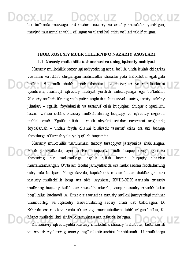 6bir   bo‘limda   mavzuga   oid   muhim   nazariy   va   amaliy   masalalar   yoritilgan,
mavjud muammolar tahlil qilingan va ularni hal etish yo‘llari taklif etilgan.
I BOB. XUSUSIY MULKCHILIKNING NAZARIY ASOSLARI
1.1. Xususiy mulkchilik tushunchasi va uning iqtisodiy mohiyati
Xususiy mulkchilik bozor iqtisodiyotining asosi bo‘lib, unda ishlab chiqarish
vositalari va ishlab chiqarilgan mahsulotlar shaxslar  yoki tashkilotlar egaligida
bo‘ladi.   Bu   mulk   shakli   orqali   shaxslar   o‘z   ehtiyojlari   va   manfaatlarini
qondirish,   mustaqil   iqtisodiy   faoliyat   yuritish   imkoniyatiga   ega   bo‘ladilar.
Xususiy mulkchilikning mohiyatini anglash uchun avvalo uning asosiy tarkibiy
jihatlari   –   egalik,   foydalanish   va   tasarruf   etish   huquqlari   chuqur   o‘rganilishi
lozim.   Ushbu   uchlik   xususiy   mulkchilikning   huquqiy   va   iqtisodiy   negizini
tashkil   etadi.   Egalik   qilish   –   mulk   obyekti   ustidan   nazoratni   anglatadi;
foydalanish   –   undan   foyda   olishni   bildiradi;   tasarruf   etish   esa   uni   boshqa
shaxslarga o‘tkazish yoki yo‘q qilish huquqidir.
Xususiy   mulkchilik   tushunchasi   tarixiy   taraqqiyot   jarayonida   shakllangan.
Antik   jamiyatlarda,   ayniqsa   Rim   huquqida   mulk   huquqi   rivojlangan   va
shaxsning   o‘z   mol-mulkiga   egalik   qilish   huquqi   huquqiy   jihatdan
mustahkamlangan. O‘rta asr feodal jamiyatlarida esa mulk asosan feodallarning
ixtiyorida   bo‘lgan.   Yangi   davrda,   kapitalistik   munosabatlar   shakllangan   sari
xususiy   mulkchilik   keng   tus   oldi.   Ayniqsa,   XVIII–XIX   asrlarda   xususiy
mulkning   huquqiy   kafolatlari   mustahkamlanib,   uning   iqtisodiy   erkinlik   bilan
bog‘liqligi kuchaydi. A. Smit o‘z asarlarida xususiy mulkni jamiyatdagi mehnat
unumdorligi   va   iqtisodiy   farovonlikning   asosiy   omili   deb   baholagan.   D.
Rikardo   esa   mulk   va   renta   o‘rtasidagi   munosabatlarni   tahlil   qilgan   bo‘lsa,   K.
Marks mulkchilikni sinfiy kurashning asosi sifatida ko‘rgan.
Zamonaviy iqtisodiyotda xususiy mulkchilik shaxsiy  tashabbus,  tadbirkorlik
va   investitsiyalarning   asosiy   rag‘batlantiruvchisi   hisoblanadi.   U   mulkdorga 