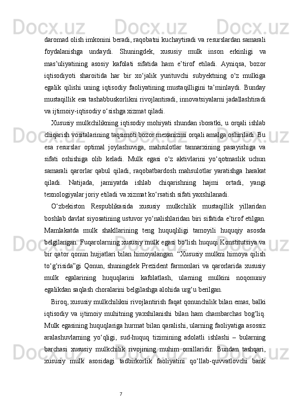 7daromad olish imkonini beradi, raqobatni kuchaytiradi va resurslardan samarali
foydalanishga   undaydi.   Shuningdek,   xususiy   mulk   inson   erkinligi   va
mas’uliyatining   asosiy   kafolati   sifatida   ham   e’tirof   etiladi.   Ayniqsa,   bozor
iqtisodiyoti   sharoitida   har   bir   xo‘jalik   yurituvchi   subyektning   o‘z   mulkiga
egalik   qilishi   uning   iqtisodiy   faoliyatining   mustaqilligini   ta’minlaydi.   Bunday
mustaqillik esa tashabbuskorlikni rivojlantiradi, innovatsiyalarni jadallashtiradi
va ijtimoiy-iqtisodiy o‘sishga xizmat qiladi.
Xususiy mulkchilikning iqtisodiy mohiyati shundan  iboratki, u orqali ishlab
chiqarish vositalarining taqsimoti bozor mexanizmi orqali amalga oshiriladi. Bu
esa   resurslar   optimal   joylashuviga,   mahsulotlar   tannarxining   pasayishiga   va
sifati   oshishiga   olib   keladi.   Mulk   egasi   o‘z   aktivlarini   yo‘qotmaslik   uchun
samarali   qarorlar   qabul   qiladi,   raqobatbardosh   mahsulotlar   yaratishga   harakat
qiladi.   Natijada,   jamiyatda   ishlab   chiqarishning   hajmi   ortadi,   yangi
texnologiyalar joriy etiladi va xizmat ko‘rsatish sifati yaxshilanadi.
O‘zbekiston   Respublikasida   xususiy   mulkchilik   mustaqillik   yillaridan
boshlab davlat siyosatining ustuvor yo‘nalishlaridan biri sifatida e’tirof etilgan.
Mamlakatda   mulk   shakllarining   teng   huquqliligi   tamoyili   huquqiy   asosda
belgilangan. Fuqarolarning xususiy mulk egasi bo‘lish huquqi Konstitutsiya va
bir  qator  qonun hujjatlari  bilan himoyalangan.  “Xususiy  mulkni  himoya  qilish
to‘g‘risida”gi   Qonun,   shuningdek   Prezident   farmonlari   va   qarorlarida   xususiy
mulk   egalarining   huquqlarini   kafolatlash,   ularning   mulkini   noqonuniy
egalikdan saqlash choralarini belgilashga alohida urg‘u berilgan.
Biroq, xususiy mulkchilikni rivojlantirish faqat qonunchilik bilan emas, balki
iqtisodiy   va   ijtimoiy   muhitning   yaxshilanishi   bilan   ham   chambarchas   bog‘liq.
Mulk egasining huquqlariga hurmat bilan qaralishi, ularning faoliyatiga asossiz
aralashuvlarning   yo‘qligi,   sud-huquq   tizimining   adolatli   ishlashi   –   bularning
barchasi   xususiy   mulkchilik   rivojining   muhim   omillaridir.   Bundan   tashqari,
xususiy   mulk   asosidagi   tadbirkorlik   faoliyatini   qo‘llab-quvvatlovchi   bank 