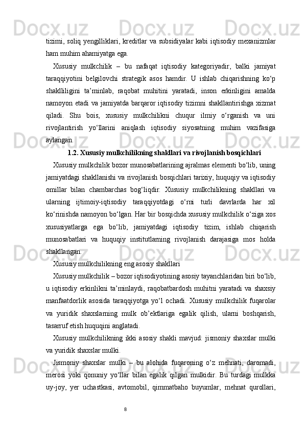 8tizimi,  soliq  yengilliklari,  kreditlar   va  subsidiyalar  kabi  iqtisodiy   mexanizmlar
ham muhim ahamiyatga ega.
Xususiy   mulkchilik   –   bu   nafaqat   iqtisodiy   kategoriyadir,   balki   jamiyat
taraqqiyotini   belgilovchi   strategik   asos   hamdir.   U   ishlab   chiqarishning   ko‘p
shaklliligini   ta’minlab,   raqobat   muhitini   yaratadi,   inson   erkinligini   amalda
namoyon etadi  va jamiyatda barqaror  iqtisodiy  tizimni  shakllantirishga  xizmat
qiladi.   Shu   bois,   xususiy   mulkchilikni   chuqur   ilmiy   o‘rganish   va   uni
rivojlantirish   yo‘llarini   aniqlash   iqtisodiy   siyosatning   muhim   vazifasiga
aylangan.
1.2. Xususiy mulkchilikning shakllari va rivojlanish bosqichlari
Xususiy mulkchilik bozor munosabatlarining ajralmas elementi bo‘lib, uning
jamiyatdagi shakllanishi va rivojlanish bosqichlari tarixiy, huquqiy va iqtisodiy
omillar   bilan   chambarchas   bog‘liqdir.   Xususiy   mulkchilikning   shakllari   va
ularning   ijtimoiy-iqtisodiy   taraqqiyotdagi   o‘rni   turli   davrlarda   har   xil
ko‘rinishda namoyon bo‘lgan. Har bir bosqichda xususiy mulkchilik o‘ziga xos
xususiyatlarga   ega   bo‘lib,   jamiyatdagi   iqtisodiy   tizim,   ishlab   chiqarish
munosabatlari   va   huquqiy   institutlarning   rivojlanish   darajasiga   mos   holda
shakllangan.
Xususiy mulkchilikning eng asosiy shakllari
Xususiy mulkchilik – bozor iqtisodiyotining asosiy tayanchlaridan biri bo‘lib,
u   iqtisodiy   erkinlikni   ta’minlaydi,   raqobatbardosh   muhitni   yaratadi   va   shaxsiy
manfaatdorlik   asosida   taraqqiyotga   yo‘l   ochadi.   Xususiy   mulkchilik   fuqarolar
va   yuridik   shaxslarning   mulk   ob’ektlariga   egalik   qilish,   ularni   boshqarish,
tasarruf etish huquqini anglatadi.
Xususiy   mulkchilikning   ikki   asosiy   shakli   mavjud:   jismoniy   shaxslar   mulki
va yuridik shaxslar mulki.
Jismoniy   shaxslar   mulki   –   bu   alohida   fuqaroning   o‘z   mehnati,   daromadi,
merosi   yoki   qonuniy   yo‘llar   bilan   egalik   qilgan   mulkidir.   Bu   turdagi   mulkka
uy-joy,   yer   uchastkasi,   avtomobil,   qimmatbaho   buyumlar,   mehnat   qurollari, 
