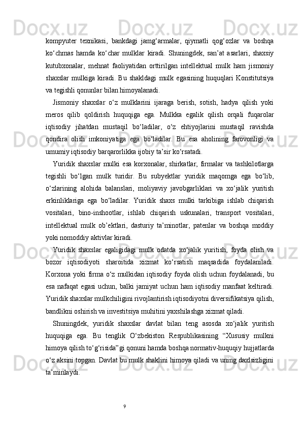 9kompyuter   texnikasi,   bankdagi   jamg‘armalar,   qiymatli   qog‘ozlar   va   boshqa
ko‘chmas   hamda   ko‘char   mulklar   kiradi.   Shuningdek,   san’at   asarlari,   shaxsiy
kutubxonalar,   mehnat   faoliyatidan   orttirilgan   intellektual   mulk   ham   jismoniy
shaxslar   mulkiga   kiradi.   Bu   shakldagi   mulk   egasining   huquqlari   Konstitutsiya
va tegishli qonunlar bilan himoyalanadi.
Jismoniy   shaxslar   o‘z   mulklarini   ijaraga   berish,   sotish,   hadya   qilish   yoki
meros   qilib   qoldirish   huquqiga   ega.   Mulkka   egalik   qilish   orqali   fuqarolar
iqtisodiy   jihatdan   mustaqil   bo‘ladilar,   o‘z   ehtiyojlarini   mustaqil   ravishda
qondira   olish   imkoniyatiga   ega   bo‘ladilar.   Bu   esa   aholining   farovonligi   va
umumiy iqtisodiy barqarorlikka ijobiy ta’sir ko‘rsatadi.
Yuridik   shaxslar   mulki   esa   korxonalar,   shirkatlar,   firmalar   va   tashkilotlarga
tegishli   bo‘lgan   mulk   turidir.   Bu   subyektlar   yuridik   maqomga   ega   bo‘lib,
o‘zlarining   alohida   balanslari,   moliyaviy   javobgarliklari   va   xo‘jalik   yuritish
erkinliklariga   ega   bo‘ladilar.   Yuridik   shaxs   mulki   tarkibiga   ishlab   chiqarish
vositalari,   bino-inshootlar,   ishlab   chiqarish   uskunalari,   transport   vositalari,
intellektual   mulk   ob’ektlari,   dasturiy   ta’minotlar,   patenlar   va   boshqa   moddiy
yoki nomoddiy aktivlar kiradi.
Yuridik   shaxslar   egaligidagi   mulk   odatda   xo‘jalik   yuritish,   foyda   olish   va
bozor   iqtisodiyoti   sharoitida   xizmat   ko‘rsatish   maqsadida   foydalaniladi.
Korxona  yoki  firma o‘z mulkidan iqtisodiy  foyda olish  uchun foydalanadi,  bu
esa   nafaqat   egasi   uchun,   balki   jamiyat   uchun   ham   iqtisodiy   manfaat   keltiradi.
Yuridik shaxslar mulkchiligini rivojlantirish iqtisodiyotni diversifikatsiya qilish,
bandlikni oshirish va investitsiya muhitini yaxshilashga xizmat qiladi.
Shuningdek,   yuridik   shaxslar   davlat   bilan   teng   asosda   xo‘jalik   yuritish
huquqiga   ega.   Bu   tenglik   O‘zbekiston   Respublikasining   “Xususiy   mulkni
himoya qilish to‘g‘risida”gi qonuni hamda boshqa normativ-huquqiy hujjatlarda
o‘z aksini topgan. Davlat bu mulk shaklini himoya qiladi va uning daxlsizligini
ta’minlaydi. 