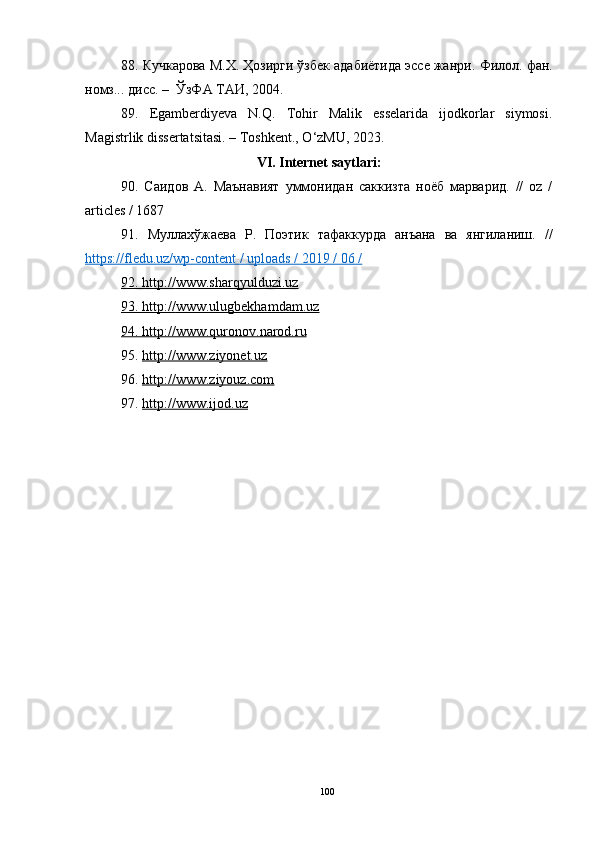 88. Кучкарова М.Х. Ҳозирги ўзбек адабиётида эссе жанри.  Филол. фан.
номз... дисс. –  ЎзФА ТАИ,  2004.
89.   Egamberdiyeva   N.Q.   Tohir   Malik   esselarida   ijodkorlar   siymosi.
Magistrlik dissertatsitasi. – Toshkent., O‘zMU, 2023.
V I .  Internet saytlari:
90.   Саидов   А.   Маънавият   уммонидан   саккизта   ноёб   марварид.   //   oz   /
articles / 1687
91.   Муллахўжаева   Р.   Поэтик   тафаккурда   анъана   ва   янгиланиш.   //
https://fledu.uz/wp-content / uploads / 2019 / 06 /  
92. http://    www.sharqyulduzi.uz   
93. http://    www.ulugbekhamdam.uz   
94. http://    www.quronov.narod.ru   
95.  http://www.ziyonet.uz
9 6 .  http://www.ziyouz.com
97 .  http://www.ijod.uz
100 