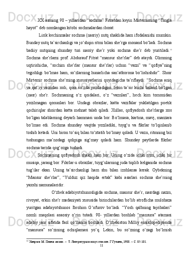 XX asrning 90 – yillaridan “sochma” Fitratdan keyin Mirtemirning “Tingla
hayot” deb nomlangan kitobi sochmalardan iborat.
            Lirik kechinmalar sochma (nasriy) nutq shaklida ham ifodalanishi mumkin.
Bunday nutq ta’sirchanligi va jo‘shqin ritmi bilan she’rga monand bo‘ladi. Sochma
badiiy   nutqning   shunday   turi   nasriy   she’r   yoki   sochma   she’r   deb   yuritiladi . 13
Sochma   she’rlarni   prof.   Abdurauf   Fitrat   “mansur   she’rlar”   deb   ataydi.   Olimning
uqtirishicha,   “sochim   she’rlar   (mansur   she’rlar)   uchun   “vazn”   va   “qofiya”ning
tegishligi   bo‘lmas   ham,   so‘zlarning   hunarlicha   san’atkorona   bo‘lishishdir”.   Shoir
Mirtemir   sochma   she’rning  xususiyatlarini   quyidagicha   ta’riflaydi:   “Sochma   aniq
va qat’iy vazndan xoli, qora so‘zda yoziladigan, lekin ta’sir kuchi baland bo‘lgan
(nasr)   she’r.   Sochmaning   o‘z   qoidalari,   o‘z   “vaznlari”,   hech   kim   tomonidan
yozilmagan   qonunlari   bor.   Undagi   obrazlar,   katta   vazifalar   yuklatilgan   poetik
qochiriqlar   shoirdan   katta   mehnat   talab   qiladi.   Xullas,   qofiyadosh   she’rlarga   xos
bo‘lgan talablarning deyarli hammasi unda bor. Bo‘lmasa, kartina, mavj, manzara
bo‘lmas   edi.   Sochma   shunday   vaqtda   yoziladiki,   tuyg‘u   va   fikrlar   to‘lqinlanib
toshib ketadi. Uni biron to‘siq bilan to‘xtatib bo‘lmay qoladi. U vazn, ritmning biz
tushungan   ma’nodagi   qolipiga   sig‘may   qoladi   ham.   Shunday   paytlarda   fikrlar
sochma tarzda qog‘ozga tushadi.
Sochmaning   qofiyadosh   shakli   ham   bor.   Uning   o‘zida   ichki   ritm,   ichki   bir
musiqa, jarang bor.  F ikrlar-u obrazlar, tuyg‘ularning juda tiqilib kelganida sochma
tug‘ilar   ekan.   Uning   ta’sirchanligi   ham   shu   bilan   izohlansa   kerak.   Oybekning
“Mansur   she’rlar”,   “Yulduz   qiz   haqida   ertak”   kabi   asarlari   sochma   she’rning
yaxshi namunalaridir.
                   O‘zbek adabiyotshunosligida sochma, mansur she’r, nasrdagi nazm,
rivoyat, erkin she’r madaniyati xususida birinchilardan bo‘lib atroflicha mulohaza
yuritgan   adabiyotshunos   Ibrohim   G‘ofurov   bo‘ladi.   “Yosh   qalbning   tajribalari”
nomli   maqolasi   asaosiy   o‘rin   tutadi.   90-   yillardan   boshlab   “mansura”   atamasi
adabiy janr sifatida faol q o‘llanila boshladi.   O‘zbekiston Milliy ensiklopediyasida
“mansura”   so‘zining   ochiqlamasi   yo‘q.   Lekin,   bu   so‘zning   o‘zagi   bo‘lmish
13
  Хамр аев М. Пламя жизни.   –   Т.:Литературы и искусства им. Г.Гуляма, 1988. –  C . 85-101.
11 