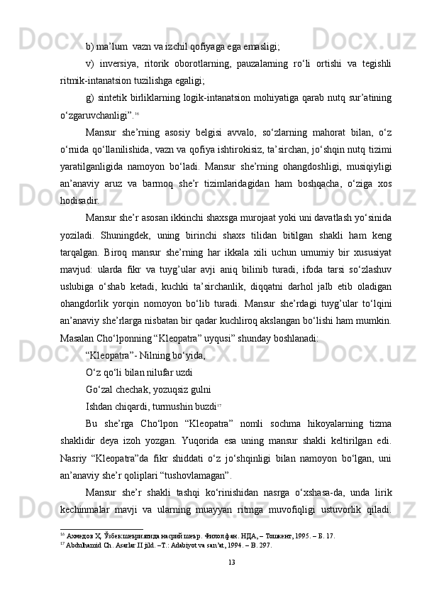 b)  ma’lum  vazn va izchil qofiyaga ega emasligi;
v)   inversiya,   ritorik   oborotlarning,   pauzalarning   ro‘li   ortishi   va   tegishli
ritmik-intanatsion tuzilishga egaligi;
g)   sintetik birliklarning logik-intanatsion  mohiyatiga qarab nutq sur’atining
o‘zgaruvchanligi”. 16
Mansur   she’rning   asosiy   belgisi   avvalo,   so‘zlarning   mahorat   bilan,   o‘z
o‘rnida qo‘llanilishida, vazn va qofiya ishtirokisiz, ta’sirchan, jo‘shqin nutq tizimi
yaratilganligida   namoyon   bo‘ladi.   Mansur   she’rning   ohangdoshligi,   musiqiyligi
an’anaviy   aruz   va   barmoq   she’r   tizimlaridagidan   ham   boshqacha,   o‘ziga   xos
hodisadir.
Mansur she’r asosan ikkinchi shaxsga murojaat yoki uni davatlash yo‘sinida
yoziladi.   Shuningdek,   uning   birinchi   shaxs   tilidan   bitilgan   shakli   ham   keng
tarqalgan.   Biroq   mansur   she’rning   har   ikkala   xili   uchun   umumiy   bir   xususiyat
mavjud:   ularda   fikr   va   tuyg’ular   avji   aniq   bilinib   turadi,   ifoda   tarsi   so‘zlashuv
uslubiga   o‘shab   ketadi,   kuchki   ta’sirchanlik,   diqqatni   darhol   jalb   etib   oladigan
ohangdorlik   yorqin   nomoyon   bo‘lib   turadi.   Mansur   she’rdagi   tuyg’ular   to‘lqini
an’anaviy she’rlarga nisbatan bir qadar kuchliroq akslangan bo‘lishi ham mumkin.
Masalan Cho‘lponning “Kleopatra” uyqusi” shunday boshlanadi:
“Kleopatra”- Nilning bo‘yida,
O‘z qo‘li bilan nilufar uzdi
Go‘zal chechak, yozuqsiz gulni
Ishdan chiqardi, turmushin buzdi 17
Bu   she’rga   Cho‘lpon   “Kleopatra”   nomli   sochma   hikoyalarning   tizma
shaklidir   deya   izoh   yozgan.   Yuqorida   esa   uning   mansur   shakli   keltirilgan   edi.
Nasriy   “Kleopatra”da   fikr   shiddati   o‘z   jo‘shqinligi   bilan   namoyon   bo‘lgan,   uni
an’anaviy she’r qoliplari “tushovlamagan” .
Mansur   she’r   shakli   tashqi   ko‘rinishidan   nasrga   o‘xshasa-da,   unda   lirik
kechinmalar   mavji   va   ularning   muayyan   ritmga   muvofiqligi   ustuvorlik   qiladi.
16
 Ахмедов Ҳ. Ўзбек шеъриятида насрий шеър. Филол.фан. НДА,  –  Тошкент, 1995.   –  Б.  17.
17
  Abdulhamid  Ch . Asarlar.II jild. –T . : Adabiyot va san’at, 1994.  – B . 297 .
13 