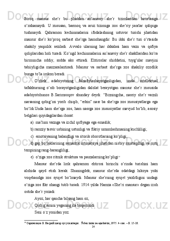 Biroq   mansur   she’r   bu   jihatdan   an’anaviy   she’r   tizimlaridan   birortasiga
o‘xshamaydi.   U   xususan,   barmoq   va   aruz   tizimiga   xos   she’riy   janrlar   qolipiga
tushmaydi.   Qahramon   kechinmalarini   ifodalashning   ustuvor   turishi   jihatidan
mansur   she’r   ko‘proq   sarbast   she’rga   hamohangdir.   Bu   ikki   she’r   turi   o‘rtasida
shakily   yaqinlik   seziladi.   Avvalo   ularning   har   ikkalasi   ham   vazn   va   qofiya
qoliplaridan holi turadi.  Ko‘ngil kechinmalarini an’anaviy she’r shakllaridan ko‘ra
birmuncha   oddiy,   sodda   aks   ettiradi.   Ehtiroslar   shiddatini,   tuyg’ular   mavjini
tabiiyligicha   manzaralantiradi.   Mansur   va   sarbast   she’rga   xos   shakiliy   ozodlik
bunga to‘la imkon beradi.
O‘zbek   adabiyotining   falsafiylashayotganligidan,   unda   intellektual
tafakkurning   o‘sib   borayotganligidan   dalolat   berayotgan   mansur   she’r   xususida
adabiyotshunos   B.Sarimsoqov   shunday   deydi:   “Bizningcha,   nasriy   she’r   vaznli
narsaning   qobig’ini   yorib   chiqib,   “erkin”   nasr   ba   she’rga   xos   xususiyatlarga   ega
bo‘ldi.Unda   ham   she’rga   xos,   ham   nasrga   xos   xususiyatlar   mavjud  bo‘lib,  asosiy
belgilari quyidagilardan iborat:
a)  ma’lum vaznga va izchil qofiyaga ega emaslik;
b) ramziy tasvir usbining ustunligi va fikriy umumlashmaning kuchliligi;
c)   emotsiyaning balandligi va ritorik oborotlarning ko‘pligi;
d) gap bo‘laklarining semantik intonatsiya jihatidan nisbiy mustaqilligi va nutq
tempining rang-barangliligi;
e)   o‘ziga xos ritmik struktura va pauzalarning ko‘pligi 18
Mansur   she’rda   lirik   qahramon   ehtirosi   birinchi   o‘rinda   turishini   ham
alohida   qayd   etish   kerak.   Shuningdek,   mansur   she’rda   odatdagi   hikoya   yoki
voqebandga   xos   syujet   bo‘lmaydi.   Mansur   she’rning   syujet   yaxlitligini   undagi
o‘ziga xos fikr ohangi tutib turadi. 1914 - yilda Hamza «She’ri mansur» degan izoh
ostida she’r yozadi:
Ayoz, har qancha bilsang ham oz,
Qish g’amini yeganing ila boqarmudi
Seni o`z yonidan yoz.
18
  Саримсоқов Б. Насрий шеър хусусиятлари . Ўзбек тили ва адабиёти, 1975. 4-сон . –  Б. 15-18. 
14 