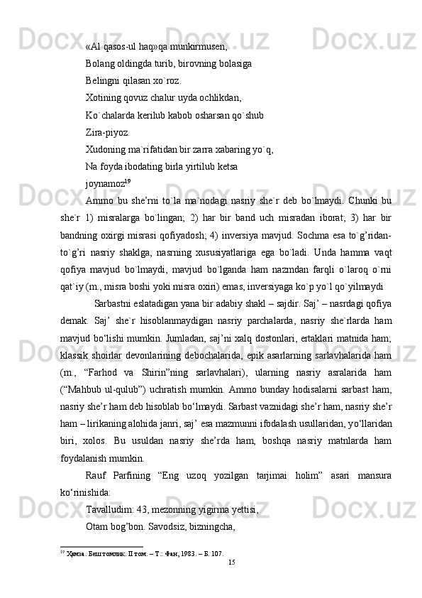 «Al qasos-ul haq»qa munkirmusen,
Bolang oldingda turib, birovning bolasiga
Belingni qilasan xo`roz.
Xotining qovuz chalur uyda ochlikdan,
Ko`chalarda kerilub kabob osharsan qo`shub
Zira-piyoz.
Xudoning ma`rifatidan bir zarra xabaring yo`q,
Na foyda ibodating birla yirtilub ketsa
joynamoz 19
Ammo   bu   she’rni   to`la   ma`nodagi   nasriy   she`r   deb   bo`lmaydi.   Chunki   bu
she`r   1)   misralarga   bo`lingan;   2)   har   bir   band   uch   misradan   iborat;   3)   har   bir
bandning oxirgi  misrasi  qofiyadosh;  4)  inversiya mavjud. Sochma esa to`g’ridan-
to`g’ri   nasriy   shaklga,   nasrning   xususiyatlariga   ega   bo`ladi.   Unda   hamma   vaqt
qofiya   mavjud   bo`lmaydi,   mavjud   bo`lganda   ham   nazmdan   farqli   o`laroq   o`rni
qat`iy (m., misra boshi yoki misra oxiri) emas, inversiyaga ko`p yo`l qo`yilmaydi
   Sarbastni eslatadigan yana bir adabiy shakl – sajdir. Saj’ – nasrdagi qofiya
demak.   Saj’   she`r   hisoblanmaydigan   nasriy   parchalarda,   nasriy   she`rlarda   ham
mavjud b o‘ lishi mumkin. Jumladan, saj’ni xalq dostonlari, ertaklari matnida ham;
klassik   shoirlar   devonlarining   debochalarida,   epik   asarlarning   sarlavhalarida   ham
(m.,   “Farhod   va   Shirin”ning   sarlavhalari),   ularning   nasriy   asralarida   ham
(“Mahbub   ul-qulub”)   uchratish   mumkin.   Ammo   bunday   hodisalarni   sarbast   ham,
nasriy she’r ham deb hisoblab b o‘ lmaydi. Sarbast vaznidagi she’r ham, nasriy she’r
ham – lirikaning alohida janri, saj’ esa mazmunni ifodalash usullaridan, y o‘ llaridan
biri,   xolos.   Bu   usuldan   nasriy   she’rda   ham,   boshqa   nasriy   matnlarda   ham
foydalanish mumkin.
Rauf   Parfining   “Eng   uzoq   yozilgan   tarjimai   holim”   asari   mansura
ko‘rinishida:
Tavalludim: 43, mezonning yigirma yettisi,  
Otam bog’bon. Savodsiz, bizningcha,  
19
 Ҳамза. Беш томлик. II том. – Т.: Фан, 1983.   –  Б.  107.
15