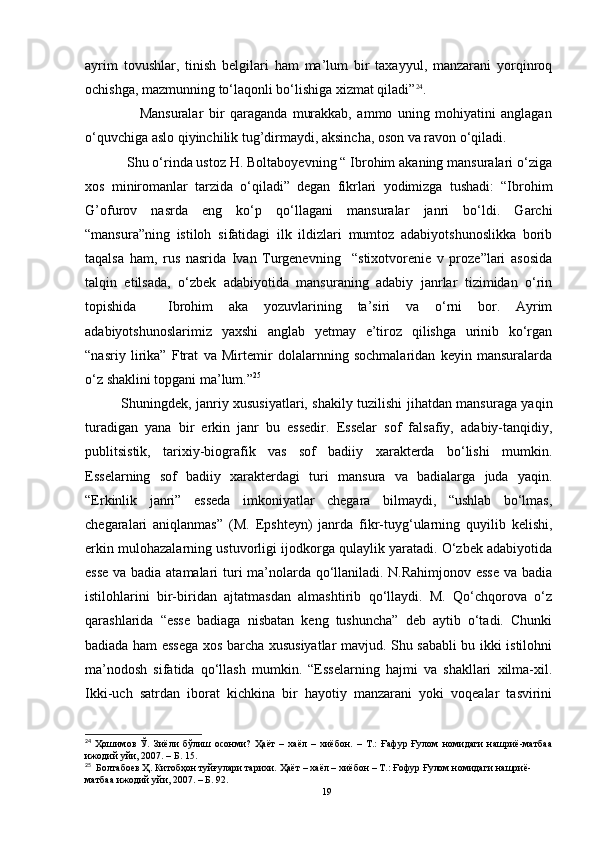 ayrim   tovushlar,   tinish   belgilari   ham   ma’lum   bir   taxayyul,   manzarani   yorqinroq
ochishga, mazmunning to‘laqonli bo‘lishiga xizmat qiladi” 24
.
                    Mansuralar   bir   qaraganda   murakkab,   ammo   uning   mohiyatini   anglagan
o‘quvchiga aslo qiyinchilik tug’dirmaydi, aksincha, oson va ravon o‘qiladi.
           Shu o‘rinda ustoz H. Boltaboyevning “ Ibrohim akaning mansuralari o‘ziga
xos   miniromanlar   tarzida   o‘qiladi”   degan   fikrlari   yodimizga   tushadi:   “Ibrohim
G’ofurov   nasrda   eng   ko‘p   qo‘llagani   mansuralar   janri   bo‘ldi.   Garchi
“mansura”ning   istiloh   sifatidagi   ilk   ildizlari   mumtoz   adabiyotshunoslikka   borib
taqalsa   ham,   rus   nasrida   Ivan   Turgenevning     “stixotvorenie   v   proze”lari   asosida
talqin   etilsada,   o‘zbek   adabiyotida   mansuraning   adabiy   janrlar   tizimidan   o‘rin
topishida     Ibrohim   aka   yozuvlarining   ta’siri   va   o‘rni   bor.   Ayrim
adabiyotshunoslarimiz   yaxshi   anglab   yetmay   e’tiroz   qilishga   urinib   ko‘rgan
“nasriy   lirika”   Ftrat   va   Mirtemir   dolalarnning   sochmalaridan   keyin   mansuralarda
o‘z shaklini topgani ma’lum.” 25
 
Shuningdek, janriy xususiyatlari, shakily tuzilishi jihatdan mansuraga yaqin
turadigan   yana   bir   erkin   janr   bu   essedir.   Esselar   sof   falsafiy,   adabiy-tanqidiy,
publitsistik,   tarixiy-biografik   vas   sof   badiiy   xarakterda   bo‘lishi   mumkin.
Esselarning   sof   badiiy   xarakterdagi   turi   mansura   va   badialarga   juda   yaqin.
“Erkinlik   janri”   esseda   imkoniyatlar   chegara   bilmaydi,   “ushlab   bo‘lmas,
chegaralari   aniqlanmas”   (M.   Epshteyn)   janrda   fikr-tuyg‘ularning   quyilib   kelishi,
erkin mulohazalarning ustuvorligi ijodkorga qulaylik yaratadi. O‘zbek adabiyotida
esse va badia atamalari turi ma’nolarda qo‘llaniladi. N.Rahimjonov esse  va badia
istilohlarini   bir-biridan   ajtatmasdan   almashtirib   qo‘llaydi.   M.   Qo‘chqorova   o‘z
qarashlarida   “esse   badiaga   nisbatan   keng   tushuncha”   deb   aytib   o‘tadi.   Chunki
badiada ham essega xos barcha xususiyatlar mavjud. Shu sababli bu ikki istilohni
ma’nodosh   sifatida   qo‘llash   mumkin.   “Esselarning   hajmi   va   shakllari   xilma-xil.
Ikki-uch   satrdan   iborat   kichkina   bir   hayotiy   manzarani   yoki   voqealar   tasvirini
24
  Ҳошимов   Ў.   Зиёли   бўлиш   осонми?   Ҳаёт   –   хаёл   –   хиёбон.   –   Т.:   Ғафур   Ғулом   номидаги   нашриё-матбаа
ижодий уйи, 2007. – Б.  15.
25
  Болтабоев Ҳ.  Китобҳон туйғулари тарихи.  Ҳаёт  – хаёл – хиёбон – Т.: Ғофур Ғулом номидаги нашриё-
матбаа ижодий уйи, 2007. – Б. 92.
19